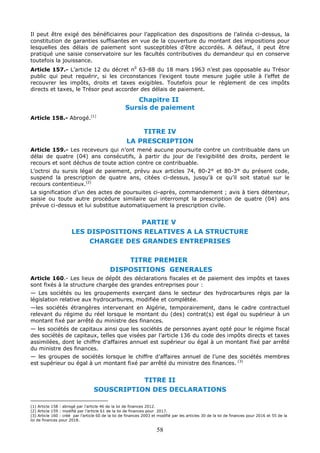 58
Il peut être exigé des bénéficiaires pour l’application des dispositions de l’alinéa ci-dessus, la
constitution de garanties suffisantes en vue de la couverture du montant des impositions pour
lesquelles des délais de paiement sont susceptibles d’être accordés. A défaut, il peut être
pratiqué une saisie conservatoire sur les facultés contributives du demandeur qui en conserve
toutefois la jouissance.
Article 157.- L’article 12 du décret n0
63-88 du 18 mars 1963 n’est pas opposable au Trésor
public qui peut requérir, si les circonstances l’exigent toute mesure jugée utile à l’effet de
recouvrer les impôts, droits et taxes exigibles. Toutefois pour le règlement de ces impôts
directs et taxes, le Trésor peut accorder des délais de paiement.
Chapitre II
Sursis de paiement
Article 158.- Abrogé.(1)
TITRE IV
LA PRESCRIPTION
Article 159.- Les receveurs qui n’ont mené aucune poursuite contre un contribuable dans un
délai de quatre (04) ans consécutifs, à partir du jour de l’exigibilité des droits, perdent le
recours et sont déchus de toute action contre ce contribuable.
L’octroi du sursis légal de paiement, prévu aux articles 74, 80-2° et 80-3° du présent code,
suspend la prescription de quatre ans, citées ci-dessus, jusqu’à ce qu’il soit statué sur le
recours contentieux.(2)
La signification d’un des actes de poursuites ci-après, commandement ; avis à tiers détenteur,
saisie ou toute autre procédure similaire qui interrompt la prescription de quatre (04) ans
prévue ci-dessus et lui substitue automatiquement la prescription civile.
PARTIE V
LES DISPOSITIONS RELATIVES A LA STRUCTURE
CHARGEE DES GRANDES ENTREPRISES
TITRE PREMIER
DISPOSITIONS GENERALES
Article 160.- Les lieux de dépôt des déclarations fiscales et de paiement des impôts et taxes
sont fixés à la structure chargée des grandes entreprises pour :
— Les sociétés ou les groupements exerçant dans le secteur des hydrocarbures régis par la
législation relative aux hydrocarbures, modifiée et complétée.
—les sociétés étrangères intervenant en Algérie, temporairement, dans le cadre contractuel
relevant du régime du réel lorsque le montant du (des) contrat(s) est égal ou supérieur à un
montant fixé par arrêté du ministre des finances.
— les sociétés de capitaux ainsi que les sociétés de personnes ayant opté pour le régime fiscal
des sociétés de capitaux, telles que visées par l’article 136 du code des impôts directs et taxes
assimilées, dont le chiffre d’affaires annuel est supérieur ou égal à un montant fixé par arrêté
du ministre des finances.
— les groupes de sociétés lorsque le chiffre d’affaires annuel de l’une des sociétés membres
est supérieur ou égal à un montant fixé par arrêté du ministre des finances. (3)
TITRE II
SOUSCRIPTION DES DECLARATIONS
(1) Article 158 : abrogé par l’article 46 de la loi de finances 2012.
(2) Article 159 : modifié par l’article 61 de la loi de finances pour 2017.
(3) Article 160 : créé par l’article 60 de la loi de finances 2003 et modifié par les articles 30 de la loi de finances pour 2016 et 55 de la
loi de finances pour 2018.
 
