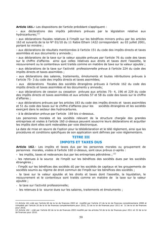 59
Article 161.- Les dispositions de l’article précédant s’appliquent :
- aux déclarations des impôts pétroliers prévues par la législation relative aux
hydrocarbures;(1)
- aux déclarations fiscales relatives à l’impôt sur les bénéfices miniers prévu par les articles
163 et suivants de la loi N° 01/10 du 11 Rabie Ethani 1422 correspondant au 03 juillet 2001,
portant loi minière ;
- aux déclarations de résultats mentionnées à l’article 151 du code des impôts directs et taxes
assimilées et aux documents y annexés ;
- aux déclarations de la taxe sur la valeur ajoutée prévues par l’article 76 du code des taxes
sur le chiffre d’affaires ainsi que celles relatives aux droits et taxes dont l’assiette, le
recouvrement ou le contentieux sont traités comme en matière de taxe sur la valeur ajoutée ;
- aux déclarations de la taxe sur l’activité professionnelle prévue à l’article 224 du code des
impôts directs et taxes assimilées ;
- aux déclarations des salaires, traitements, émoluments et toutes rétributions prévues à
l’article 75- 3 du code des impôts directs et taxes assimilées;
- aux déclarations fiscales des sociétés étrangères prévues à l’article 162 du code des
impôts directs et taxes assimilées et les documents y annexés;
- aux déclarations de cession ou cessation prévues aux articles 75- 4, 196 et 229 du code
des impôts directs et taxes assimilées et aux articles 57 et 58 du code des taxes sur le chiffre
d’affaires ;
- aux déclarations prévues par les articles 183 du code des impôts directs et taxes assimilées
et 51 du code des taxes sur le chiffre d’affaires pour les sociétés étrangères et les sociétés
exerçant dans le secteur des hydrocarbures.
- à la déclaration prévue par l’article 169 bis ci-dessous.
Les personnes morales et les sociétés relevant de la structure chargée des grandes
entreprises et visées à l’article 160 ci-dessus peuvent souscrire leurs déclarations et acquitter
les impôts dont elles sont redevables par voie électronique.
La date de mise en œuvre de l’option pour la télédéclaration et le télé règlement, ainsi que les
procédures et conditions spécifiques de son application sont définies par voie réglementaire.
TITRE III
IMPOTS ET TAXES DUS
Article 162.- Les impôts et taxes dus par les personnes morales ou groupement de
personnes morales, visées à l’article 160 ci-dessus, sont ceux prévus ci-après :
- les impôts, taxes et redevances dus par les entreprises pétrolières ; (2)
- les retenues à la source de l’impôt sur les bénéfices des sociétés dues par les sociétés
étrangères ;
- l’impôt sur les bénéfices des sociétés dû par les sociétés de capitaux et les groupements de
sociétés soumis au régime de droit commun de l’impôt sur les bénéfices des sociétés ;
- la taxe sur la valeur ajoutée et les droits et taxes dont l’assiette, la liquidation, le
recouvrement et le contentieux sont traités comme en matière de la taxe sur la valeur
ajoutée ;
- la taxe sur l’activité professionnelle;
- les retenues à la source dues sur les salaires, traitements et émoluments ;
(1) Article 161 créé par l’article 60 de la loi de finances 2003 et modifié par l’article 23 de la loi de finances complémentaire 2008 et
complété par l’article 20 de la loi de finances complémentaire pour 2010, 53 de la loi de finances pour 2011 et 31 de la loi de finances
pour 2016.
(2) Article 162 : créé par l’article 60 de la loi de finances 2003 modifié par les articles 54 de la loi de finances pour 2011 et 32 de la loi
de finances pour 2016.
 