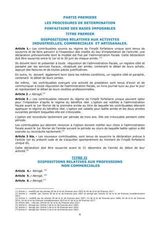 6
PARTIE PREMIERE
LES PROCEDURES DE DETERMINATION
FORFAITAIRE DES BASES IMPOSABLES
TITRE PREMIER
DISPOSITIONS RELATIVES AUX ACTIVITES
INDUSTRIELLES, COMMERCIALES ET ARTISANALES.
Article 1.- Les contribuables soumis au régime de l’impôt forfaitaire unique sont tenus de
souscrire et de faire parvenir à l’inspecteur des impôts du lieu d’implantation de l’activité, une
déclaration prévisionnelle dont le modèle est fixé par l’administration fiscale. Cette déclaration
doit être souscrite entre le 1er et le 30 juin de chaque année. (1)
Ils doivent tenir et présenter à toute réquisition de l’administration fiscale, un registre côté et
paraphé par les services fiscaux, récapitulé par année, contenant le détail de leurs achats,
appuyé des factures et de toutes pièces justificatives.
En outre, ils doivent également tenir dans les mêmes conditions, un registre côté et paraphé,
contenant le détail de leurs ventes.
De même, les contribuables exerçant une activité de prestation sont tenus d’avoir et de
communiquer à toute réquisition de l’administration fiscale, un livre journal suivi au jour le jour
et représentant le détail de leurs recettes professionnelles.
Article 2 .- Abrogé.(2)
Article 3 .- Les contribuables relevant du régime de l’impôt forfaitaire unique peuvent opter
pour l’imposition d’après le régime du bénéfice réel. L’option est notifiée à l’administration
fiscale avant le 1er février de la première année au titre de laquelle les contribuables désirent
appliquer le régime du bénéfice réel. L’option est valable pour ladite année et les deux années
suivantes pendant lesquelles elle est irrévocable.
L’option est reconduite tacitement par période de trois ans. Elle est irrévocable pendant cette
période.
Les contribuables qui désirent renoncer à l’option doivent notifier leur choix à l’administration
fiscale avant le 1er février de l’année suivant la période au cours de laquelle ladite option a été
exercée ou reconduite tacitement.(3)
Article 3 bis. - Les nouveaux contribuables, sont tenus de souscrire la déclaration prévue à
l’article 1er du présent code et de s’acquitter spontanément du montant de l’impôt forfaitaire
unique dû.
Cette déclaration doit être souscrite avant le 31 décembre de l’année du début de leur
activité.(4)
TITRE II
DISPOSITIONS RELATIVES AUX PROFESSIONS
NON COMMERCIALES
Article 4.- Abrogé. (5)
Article 5 .- Abrogé. (6)
Article 6 .- Abrogé.(7)
(1) Article 1 : modifié par les articles 39 de la loi de finances pour 2007 et 40 de la loi de finances 2017.
(2) Article 2 : modifié par l’article 39 de la loi de finances pour 2007 et abrogé par l’article 33 de la loi de finances complémentaire
2015.
(3) Article 3 : modifié par les articles 39 de la loi de finances pour 2007, 22 de la loi de finances pour 2008, 42 de la loi de finances
2015, 34 de la loi de finances complémentaire 2015 et 41 de la loi de finances 2017. .
(4) Article 3bis : créé par l’article 42 de la loi de finances pour 2017.
(5) Article 4 : abrogé par l’article 5 de la loi de finances pour 2003.
(6) Article 5 : abrogé par l’article 5 de la loi de finances pour 2003.
(7) Article 6 : abrogé par l’article 5 de la loi de finances pour 2003.
 
