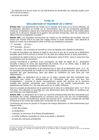 60
- les retenues à la source dues sur les distributions de dividendes aux associés quelle qu’en
soit la forme juridique ;
- les droits de timbre.
TITRE IV
DECLARATION ET PAIEMENT DE L’IMPOT
Article 163.- Les déclarations de l’impôt sur le résultat, de la taxe sur le revenu pétrolier, de
la redevance pétrolière et l’impôt sur la rémunération dus par les entreprises pétrolières
visées par la législation relative aux hydrocarbures doivent être souscrites et les impôts payés
auprès de la structure chargée de la gestion des grandes entreprises, dans les conditions et
délais fixés par la législation susvisée.(1)
Article 164.- Les acomptes provisionnels de l’impôt sur les bénéfices des sociétés tels que
prévus par l’article 356-9 du code des impôts directs et taxes assimilées sont déclarés et
payés au moyen de la déclaration (série G.N°50) aux échéances suivantes :
-1er
Acompte : 20 mars ;
-2ème
Acompte : 20 juin ;
-3ème
Acompte : 20 novembre de l’année au cours de laquelle sont réalisés les bénéfices.
Le solde de liquidation est déclaré et réglé au plus tard le jour de la remise de la déclaration
annuelle (série G.N°4) prévue à l’article 151 du code des impôts directs et taxes assimilées ;
Le paiement du solde se fait au moyen de la déclaration (série G.N°4) dont le verso tient lieu
de bordereau-avis de versement.
Lorsque l’entreprise a bénéficié d’une prorogation de délai de dépôt de la déclaration
annuelle ci-dessus en vertu des dispositions de l’article 151-2 du même code, le délai de
règlement du solde de liquidation est reporté d’autant.
Outre le procédé de déclaration et de paiement par le biais de la déclaration série G no
50,
les acomptes provisionnels de l’impôt sur les bénéfices des sociétés peuvent être déclarés et
acquittés par voie électronique dans des délais et conditions qui sont fixés par voie
réglementaire. (2)
Article 165.- La déclaration de la taxe sur la valeur ajoutée doit être centralisée pour
l’ensemble des unités ou établissements de l’entreprise quel qu’en soit leur lieu
d’implantation, souscrite et payée mensuellement auprès des services de la structure
chargée des grandes entreprises pour l’ensemble de ses entités conformément aux
dispositions de l’article 76-1 du code des taxes sur le chiffre d’affaires.
Outre le procédé de déclaration et de paiement par le biais de la déclaration série G no
50 la
TVA peut être déclarée et acquittée par voie électronique dans des délais et conditions qui
sont fixés par voie réglementaire. (3)
Article 166.- La déclaration de la taxe sur l’activité professionnelle doit être centralisée pour
l’ensemble des unités, établissements ou chantiers quel qu’en soit leur lieu d’implantation,
souscrite et payée mensuellement auprès des services de la structure chargée des grandes
entreprises et du centre des impôts pour l’ensemble de ces entités.
L’entreprise est tenue de joindre à l’occasion de chaque déclaration un état mentionnant pour
chaque entité :
- Le NIF des entités;
- La désignation;
- L’adresse, la commune et la Wilaya d’implantation;
- Le chiffre d’affaires imposable du mois et les droits y résultant;
- Le total des rubriques précédentes.
(1) Article 163 créé par l’article 60 de la loi de finances 2003 et modifié par l’article 33 de la loi de finances pour 2016.
(2) Articles 164 et 165 : institués par l’article 60 de la loi de finances 2003 et modifiés par l’article 23 de la loi de finances
complémentaire 2008.
 