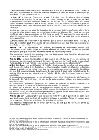 61
Outre le procédé de déclaration et de paiement par le biais de la déclaration série G no
50, la
TAP peut être déclarée et acquittée par voie électronique dans des délais et conditions qui
sont fixés par voie réglementaire.(1)
Article 167.- Lorsque l’entreprise a exercé l’option pour le régime des acomptes
provisionnels en matière de la taxe sur la valeur ajoutée et de la taxe sur l’activité
professionnelle dans les conditions fixées par les articles 362 à 364 du code des impôts
directs et taxes assimilées et 102 à 104 du code des taxes sur le chiffre d’affaires, le solde de
liquidation des deux taxes doit être réglé au plus tard le 20 du mois suivant la clôture de
l’exercice.
Le délai de règlement du solde de liquidation de la taxe sur l’activité professionnelle et de la
taxe sur la valeur ajoutée pour les entreprises mentionnées à l’article 364 -1 et 2 du code des
impôts directs et taxes assimilées est fixé dans les vingt (20) premiers jours qui suivent le
délai de souscription de la déclaration prévue à l’article 151 du code des impôts directs et
taxes assimilées.
Outre le procédé de déclaration et de paiement par le biais de déclaration série G no
50, le
solde de liquidation peut être acquitté par voie électronique dans des délais et conditions qui
sont fixés par voie réglementaire.(2)
Article 168.- Les déclarations des salaires, traitements et émoluments doivent être
centralisées et les impôts payés auprès des services de la structure chargée des grandes
entreprises quel que soit le lieu de mandatement des revenus imposables.
Ces impositions peuvent être acquittées par voie électronique dans des délais et conditions
qui sont fixés par voie réglementaire. (3)
Article 169.- Lorsque le mandatement des salaires est effectué au niveau des unités, les
entreprises sont tenues de produire, à l’occasion du paiement de l’impôt sur le revenu global
/salaires, l’état prévu à l’article 166 ci-dessus dans les mêmes formes et conditions.(4)
Article 169 bis. - Les sociétés visées à l’article 160 ci-dessus, lorsqu’elles sont apparentées,
sont tenues de mettre à la disposition de l’administration fiscale, en plus des déclarations
prévues à l’article 161 du même code, une documentation permettant de justifier la politique
des prix de transfert pratiquée dans le cadre des opérations de toute nature réalisées avec des
sociétés liées au sens des dispositions de l’article 141 du code des impôts directs et taxes
assimilées.
Si une vérification est engagée, ces sociétés doivent mettre à la réquisition des vérificateurs, à
la demande de l’administration, en plus de la documentation initiale, une documentation
complémentaire.
Ces obligations s’appliquent également aux groupes de sociétés et sociétés étrangères ne
relevant pas de la compétence de la direction des grandes entreprises.
Le défaut de production de la documentation, initiale et/ou complémentaire, entraîne
l’application des dispositions de l’article 192-3 du code des impôts directs et taxes assimilées.
Les sociétés concernées par l’obligation et les documentations, initiale et complémentaire, sont
définies par un arrêté du ministre chargé des finances. (5)
Article 169 ter.- La souscription des obligations déclaratives et de paiement est opérée par
voie électronique dans les délais et conditions fixés par la législation fiscale en vigueur, pour
les entreprises relevant de la direction des grandes entreprises.
Les modalités d’application de cet article sont fixées, en tant que de besoin, par arrêté du
ministre des finances.(6)
(1) Article 166 : créé par l’article 60 de la loi de finances 2003 et modifié par les articles 23 de la loi de finances complémentaire 2008
et 56 de la loi de finances 2018.
(2) Article 167 : institué par l’article 60 de la loi de finances 2003 et modifiés par l’article 23 de la loi de finances complémentaire 2008.
(3) Article 168 : institué par l’article 60 de la loi de finances 2003 et modifiés par l’article 23 de la loi de finances complémentaire 2008
et 55 de la loi de finances 2011.
(4) Article 169 : institué par l’article 60 de la loi de finances 2003 et modifié par l’article 56 de la loi de finances 2011.
(5) Article 169 bis : créé par l’article 21 de la loi de finances complémentaire pour 2010 et modifié par les articles 57 de la loi de
finances 2018 et 17 de la loi de finances 2019.
(6) Article 169 ter : créé par l’article 58 de la loi de finances 2018.
 