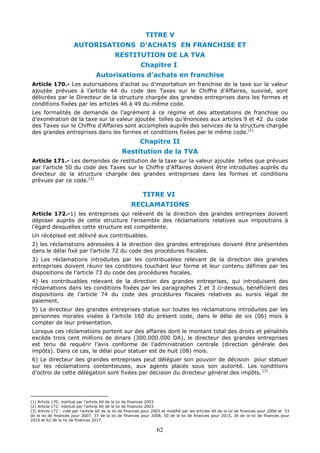 62
TITRE V
AUTORISATIONS D’ACHATS EN FRANCHISE ET
RESTITUTION DE LA TVA
Chapitre I
Autorisations d’achats en franchise
Article 170.- Les autorisations d’achat ou d’importation en franchise de la taxe sur la valeur
ajoutée prévues à l’article 44 du code des Taxes sur le Chiffre d’Affaires, susvisé, sont
délivrées par le Directeur de la structure chargée des grandes entreprises dans les formes et
conditions fixées par les articles 46 à 49 du même code.
Les formalités de demande de l’agrément à ce régime et des attestations de franchise ou
d’exonération de la taxe sur la valeur ajoutée telles qu’énoncées aux articles 9 et 42 du code
des Taxes sur le Chiffre d’Affaires sont accomplies auprès des services de la structure chargée
des grandes entreprises dans les formes et conditions fixées par le même code.(1)
Chapitre II
Restitution de la TVA
Article 171.- Les demandes de restitution de la taxe sur la valeur ajoutée telles que prévues
par l’article 50 du code des Taxes sur le Chiffre d’Affaires doivent être introduites auprès du
directeur de la structure chargée des grandes entreprises dans les formes et conditions
prévues par ce code.(2)
TITRE VI
RECLAMATIONS
Article 172.-1) les entreprises qui relèvent de la direction des grandes entreprises doivent
déposer auprès de cette structure l’ensemble des réclamations relatives aux impositions à
l’égard desquelles cette structure est compétente.
Un récépissé est délivré aux contribuables.
2) les réclamations adressées à la direction des grandes entreprises doivent être présentées
dans le délai fixé par l’article 72 du code des procédures fiscales.
3) Les réclamations introduites par les contribuables relevant de la direction des grandes
entreprises doivent réunir les conditions touchant leur forme et leur contenu définies par les
dispositions de l’article 73 du code des procédures fiscales.
4) les contribuables relevant de la direction des grandes entreprises, qui introduisent des
réclamations dans les conditions fixées par les paragraphes 2 et 3 ci-dessus, bénéficient des
dispositions de l’article 74 du code des procédures fiscales relatives au sursis légal de
paiement.
5) Le directeur des grandes entreprises statue sur toutes les réclamations introduites par les
personnes morales visées à l’article 160 du présent code, dans le délai de six (06) mois à
compter de leur présentation.
Lorsque ces réclamations portent sur des affaires dont le montant total des droits et pénalités
excède trois cent millions de dinars (300.000.000 DA), le directeur des grandes entreprises
est tenu de requérir l’avis conforme de l’administration centrale (direction générale des
impôts). Dans ce cas, le délai pour statuer est de huit (08) mois.
6) Le directeur des grandes entreprises peut déléguer son pouvoir de décision pour statuer
sur les réclamations contentieuses, aux agents placés sous son autorité. Les conditions
d’octroi de cette délégation sont fixées par décision du directeur général des impôts. (3)
(1) Article 170: institué par l’article 60 de la loi de finances 2003.
(2) Article 171: institué par l’article 60 de la loi de finances 2003.
(3) Article 172 : créé par l’article 60 de la loi de finances pour 2003 et modifié par les articles 40 de la loi de finances pour 2006 et 53
de la loi de finances pour 2007, 37 de la loi de finances pour 2008, 50 de la loi de finances pour 2015, 34 de la loi de finances pour
2016 et 62 de la loi de finances 2017.
 