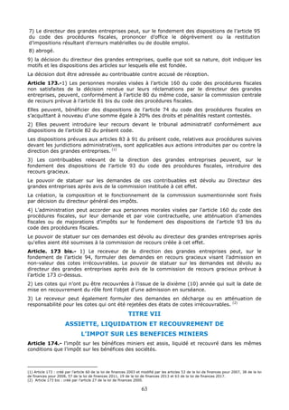63
7) Le directeur des grandes entreprises peut, sur le fondement des dispositions de l’article 95
du code des procédures fiscales, prononcer d’office le dégrèvement ou la restitution
d’impositions résultant d’erreurs matérielles ou de double emploi.
8) abrogé.
9) la décision du directeur des grandes entreprises, quelle que soit sa nature, doit indiquer les
motifs et les dispositions des articles sur lesquels elle est fondée.
La décision doit être adressée au contribuable contre accusé de réception.
Article 173.-1) Les personnes morales visées à l’article 160 du code des procédures fiscales
non satisfaites de la décision rendue sur leurs réclamations par le directeur des grandes
entreprises, peuvent, conformément à l’article 80 du même code, saisir la commission centrale
de recours prévue à l’article 81 bis du code des procédures fiscales.
Elles peuvent, bénéficier des dispositions de l’article 74 du code des procédures fiscales en
s’acquittant à nouveau d’une somme égale à 20% des droits et pénalités restant contestés.
2) Elles peuvent introduire leur recours devant le tribunal administratif conformément aux
dispositions de l’article 82 du présent code.
Les dispositions prévues aux articles 83 à 91 du présent code, relatives aux procédures suivies
devant les juridictions administratives, sont applicables aux actions introduites par ou contre la
direction des grandes entreprises. (1)
3) Les contribuables relevant de la direction des grandes entreprises peuvent, sur le
fondement des dispositions de l’article 93 du code des procédures fiscales, introduire des
recours gracieux.
Le pouvoir de statuer sur les demandes de ces contribuables est dévolu au Directeur des
grandes entreprises après avis de la commission instituée à cet effet.
La création, la composition et le fonctionnement de la commission susmentionnée sont fixés
par décision du directeur général des impôts.
4) L'administration peut accorder aux personnes morales visées par l'article 160 du code des
procédures fiscales, sur leur demande et par voie contractuelle, une atténuation d’amendes
fiscales ou de majorations d’impôts sur le fondement des dispositions de l'article 93 bis du
code des procédures fiscales.
Le pouvoir de statuer sur ces demandes est dévolu au directeur des grandes entreprises après
qu'elles aient été soumises à la commission de recours créée à cet effet.
Article. 173 bis.- 1) Le receveur de la direction des grandes entreprises peut, sur le
fondement de l’article 94, formuler des demandes en recours gracieux visant l’admission en
non-valeur des cotes irrécouvrables. Le pouvoir de statuer sur les demandes est dévolu au
directeur des grandes entreprises après avis de la commission de recours gracieux prévue à
l’article 173 ci-dessus.
2) Les cotes qui n’ont pu être recouvrées à l’issue de la dixième (10) année qui suit la date de
mise en recouvrement du rôle font l’objet d’une admission en surséance.
3) Le receveur peut également formuler des demandes en décharge ou en atténuation de
responsabilité pour les cotes qui ont été rejetées des états de cotes irrécouvrables. (2)
TITRE VII
ASSIETTE, LIQUIDATION ET RECOUVREMENT DE
L’IMPOT SUR LES BENEFICES MINIERS
Article 174.- l’impôt sur les bénéfices miniers est assis, liquidé et recouvré dans les mêmes
conditions que l’impôt sur les bénéfices des sociétés.
(1) Article 173 : créé par l’article 60 de la loi de finances 2003 et modifié par les articles 53 de la loi de finances pour 2007, 38 de la loi
de finances pour 2008, 57 de la loi de finances 2011, 19 de la loi de finances 2013 et 63 de la loi de finances 2017.
(2) Article 173 bis : créé par l’article 27 de la loi de finances 2000.
 