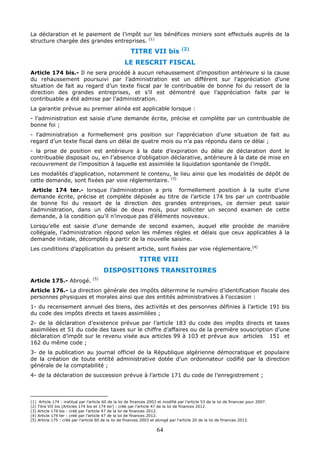 64
La déclaration et le paiement de l’impôt sur les bénéfices miniers sont effectués auprès de la
structure chargée des grandes entreprises. (1)
TITRE VII bis (2)
LE RESCRIT FISCAL
Article 174 bis.- Il ne sera procédé à aucun rehaussement d’imposition antérieure si la cause
du rehaussement poursuivi par l’administration est un différent sur l’appréciation d’une
situation de fait au regard d’un texte fiscal par le contribuable de bonne foi du ressort de la
direction des grandes entreprises, et s’il est démontré que l’appréciation faite par le
contribuable a été admise par l’administration.
La garantie prévue au premier alinéa est applicable lorsque :
- l’administration est saisie d’une demande écrite, précise et complète par un contribuable de
bonne foi ;
- l’administration a formellement pris position sur l’appréciation d’une situation de fait au
regard d’un texte fiscal dans un délai de quatre mois ou n’a pas répondu dans ce délai ;
- la prise de position est antérieure à la date d’expiration du délai de déclaration dont le
contribuable disposait ou, en l’absence d’obligation déclarative, antérieure à la date de mise en
recouvrement de l’imposition à laquelle est assimilée la liquidation spontanée de l’impôt.
Les modalités d’application, notamment le contenu, le lieu ainsi que les modalités de dépôt de
cette demande, sont fixées par voie réglementaire. (3)
Article 174 ter.- lorsque l’administration a pris formellement position à la suite d’une
demande écrite, précise et complète déposée au titre de l’article 174 bis par un contribuable
de bonne foi du ressort de la direction des grandes entreprises, ce dernier peut saisir
l’administration, dans un délai de deux mois, pour solliciter un second examen de cette
demande, à la condition qu’il n’invoque pas d’éléments nouveaux.
Lorsqu’elle est saisie d’une demande de second examen, auquel elle procède de manière
collégiale, l’administration répond selon les mêmes règles et délais que ceux applicables à la
demande initiale, décomptés à partir de la nouvelle saisine.
Les conditions d’application du présent article, sont fixées par voie réglementaire.(4)
TITRE VIII
DISPOSITIONS TRANSITOIRES
Article 175.- Abrogé. (5)
Article 176.- La direction générale des impôts détermine le numéro d’identification fiscale des
personnes physiques et morales ainsi que des entités administratives à l’occasion :
1- du recensement annuel des biens, des activités et des personnes définies à l’article 191 bis
du code des impôts directs et taxes assimilées ;
2- de la déclaration d’existence prévue par l’article 183 du code des impôts directs et taxes
assimilées et 51 du code des taxes sur le chiffre d’affaires ou de la première souscription d’une
déclaration d’impôt sur le revenu visée aux articles 99 à 103 et prévue aux articles 151 et
162 du même code ;
3- de la publication au journal officiel de la République algérienne démocratique et populaire
de la création de toute entité administrative dotée d’un ordonnateur codifié par la direction
générale de la comptabilité ;
4- de la déclaration de succession prévue à l’article 171 du code de l’enregistrement ;
(1) Article 174 : institué par l’article 60 de la loi de finances 2003 et modifié par l’article 53 de la loi de finances pour 2007.
(2) Titre VII bis (Articles 174 bis et 174 ter) : créé par l’article 47 de la loi de finances 2012.
(3) Article 174 bis : créé par l’article 47 de la loi de finances 2012.
(4) Article 174 ter : créé par l’article 47 de la loi de finances 2012.
(5) Article 175 : créé par l’article 60 de la loi de finances 2003 et abrogé par l'article 20 de la loi de finances 2013.
 