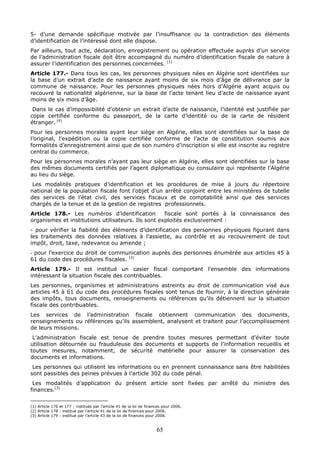 65
5- d’une demande spécifique motivée par l’insuffisance ou la contradiction des éléments
d’identification de l’intéressé dont elle dispose.
Par ailleurs, tout acte, déclaration, enregistrement ou opération effectuée auprès d’un service
de l’administration fiscale doit être accompagné du numéro d’identification fiscale de nature à
assurer l’identification des personnes concernées. (1)
Article 177.- Dans tous les cas, les personnes physiques nées en Algérie sont identifiées sur
la base d’un extrait d’acte de naissance ayant moins de six mois d’âge de délivrance par la
commune de naissance. Pour les personnes physiques nées hors d’Algérie ayant acquis ou
recouvré la nationalité algérienne, sur la base de l’acte tenant lieu d’acte de naissance ayant
moins de six mois d’âge.
Dans le cas d’impossibilité d’obtenir un extrait d’acte de naissance, l’identité est justifiée par
copie certifiée conforme du passeport, de la carte d’identité ou de la carte de résident
étranger. (4)
Pour les personnes morales ayant leur siège en Algérie, elles sont identifiées sur la base de
l’original, l’expédition ou la copie certifiée conforme de l’acte de constitution soumis aux
formalités d’enregistrement ainsi que de son numéro d’inscription si elle est inscrite au registre
central du commerce.
Pour les personnes morales n’ayant pas leur siège en Algérie, elles sont identifiées sur la base
des mêmes documents certifiés par l’agent diplomatique ou consulaire qui représente l’Algérie
au lieu du siège.
Les modalités pratiques d’identification et les procédures de mise à jours du répertoire
national de la population fiscale font l’objet d’un arrêté conjoint entre les ministères de tutelle
des services de l’état civil, des services fiscaux et de comptabilité ainsi que des services
chargés de la tenue et de la gestion de registres professionnels.
Article 178.- Les numéros d’identification fiscale sont portés à la connaissance des
organismes et institutions utilisateurs. Ils sont exploités exclusivement :
- pour vérifier la fiabilité des éléments d’identification des personnes physiques figurant dans
les traitements des données relatives à l’assiette, au contrôle et au recouvrement de tout
impôt, droit, taxe, redevance ou amende ;
- pour l’exercice du droit de communication auprès des personnes énumérée aux articles 45 à
61 du code des procédures fiscales. (2)
Article 179.- Il est institué un casier fiscal comportant l’ensemble des informations
intéressant la situation fiscale des contribuables.
Les personnes, organismes et administrations astreints au droit de communication visé aux
articles 45 à 61 du code des procédures fiscales sont tenus de fournir, à la direction générale
des impôts, tous documents, renseignements ou références qu’ils détiennent sur la situation
fiscale des contribuables.
Les services de l’administration fiscale obtiennent communication des documents,
renseignements ou références qu’ils assemblent, analysent et traitent pour l’accomplissement
de leurs missions.
L’administration fiscale est tenue de prendre toutes mesures permettant d’éviter toute
utilisation détournée ou frauduleuse des documents et supports de l’information recueillis et
toutes mesures, notamment, de sécurité matérielle pour assurer la conservation des
documents et informations.
Les personnes qui utilisent les informations ou en prennent connaissance sans être habilitées
sont passibles des peines prévues à l’article 302 du code pénal.
Les modalités d’application du présent article sont fixées par arrêté du ministre des
finances.(3)
(1) Article 176 et 177 : institués par l’article 41 de la loi de finances pour 2006.
(2) Article 178 : institué par l’article 41 de la loi de finances pour 2006.
(3) Article 179 : institué par l’article 43 de la loi de finances pour 2006.
 