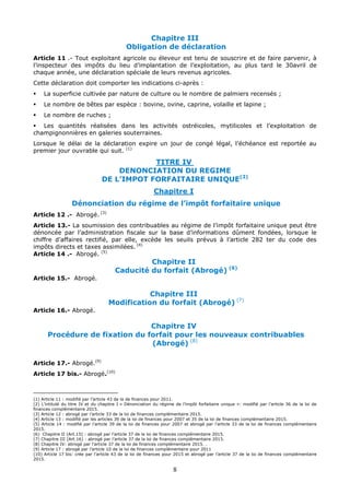 8
Chapitre III
Obligation de déclaration
Article 11 .- Tout exploitant agricole ou éleveur est tenu de souscrire et de faire parvenir, à
l’inspecteur des impôts du lieu d’implantation de l’exploitation, au plus tard le 30avril de
chaque année, une déclaration spéciale de leurs revenus agricoles.
Cette déclaration doit comporter les indications ci-après :
 La superficie cultivée par nature de culture ou le nombre de palmiers recensés ;
 Le nombre de bêtes par espèce : bovine, ovine, caprine, volaille et lapine ;
 Le nombre de ruches ;
 Les quantités réalisées dans les activités ostréicoles, mytilicoles et l’exploitation de
champignonnières en galeries souterraines.
Lorsque le délai de la déclaration expire un jour de congé légal, l’échéance est reportée au
premier jour ouvrable qui suit. (1)
TITRE IV
DENONCIATION DU REGIME
DE L’IMPOT FORFAITAIRE UNIQUE(2)
Chapitre I
Dénonciation du régime de l’impôt forfaitaire unique
Article 12 .- Abrogé. (3)
Article 13.- La soumission des contribuables au régime de l’impôt forfaitaire unique peut être
dénoncée par l’administration fiscale sur la base d’informations dûment fondées, lorsque le
chiffre d’affaires rectifié, par elle, excède les seuils prévus à l’article 282 ter du code des
impôts directs et taxes assimilées. (4)
Article 14 .- Abrogé. (5)
Chapitre II
Caducité du forfait (Abrogé) (6)
Article 15.- Abrogé.
Chapitre III
Modification du forfait (Abrogé) (7)
Article 16.- Abrogé.
Chapitre IV
Procédure de fixation du forfait pour les nouveaux contribuables
(Abrogé) (8)
Article 17.- Abrogé.(9)
Article 17 bis.- Abrogé.(10)
(1) Article 11 : modifié par l’article 43 de la de finances pour 2011.
(2) L’intitulé du titre IV et du chapitre I « Dénonciation du régime de l’impôt forfaitaire unique »: modifié par l’article 36 de la loi de
finances complémentaire 2015.
(3) Article 12 : abrogé par l’article 33 de la loi de finances complémentaire 2015.
(4) Article 13 : modifié par les articles 39 de la loi de finances pour 2007 et 35 de la loi de finances complémentaire 2015.
(5) Article 14 : modifié par l’article 39 de la loi de finances pour 2007 et abrogé par l’article 33 de la loi de finances complémentaire
2015.
(6) Chapitre II (Art.15) : abrogé par l’article 37 de la loi de finances complémentaire 2015.
(7) Chapitre III (Art.16) : abrogé par l’article 37 de la loi de finances complémentaire 2015.
(8) Chapitre IV: abrogé par l’article 37 de la loi de finances complémentaire 2015. .
(9) Article 17 : abrogé par l’article 10 de la loi de finances complémentaire pour 2011
(10) Article 17 bis: crée par l’article 43 de la loi de finances pour 2015 et abrogé par l’article 37 de la loi de finances complémentaire
2015.
 