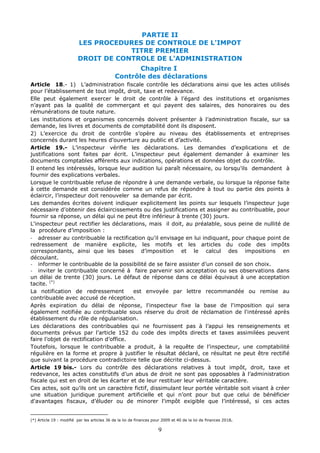 9
PARTIE II
LES PROCEDURES DE CONTROLE DE L'IMPOT
TITRE PREMIER
DROIT DE CONTROLE DE L'ADMINISTRATION
Chapitre I
Contrôle des déclarations
Article 18.- 1) L’administration fiscale contrôle les déclarations ainsi que les actes utilisés
pour l’établissement de tout impôt, droit, taxe et redevance.
Elle peut également exercer le droit de contrôle à l’égard des institutions et organismes
n’ayant pas la qualité de commerçant et qui payent des salaires, des honoraires ou des
rémunérations de toute nature.
Les institutions et organismes concernés doivent présenter à l’administration fiscale, sur sa
demande, les livres et documents de comptabilité dont ils disposent.
2) L’exercice du droit de contrôle s’opère au niveau des établissements et entreprises
concernés durant les heures d’ouverture au public et d’activité.
Article 19.- L’inspecteur vérifie les déclarations. Les demandes d’explications et de
justifications sont faites par écrit. L’inspecteur peut également demander à examiner les
documents comptables afférents aux indications, opérations et données objet du contrôle.
Il entend les intéressés, lorsque leur audition lui paraît nécessaire, ou lorsqu’ils demandent à
fournir des explications verbales.
Lorsque le contribuable refuse de répondre à une demande verbale, ou lorsque la réponse faite
à cette demande est considérée comme un refus de répondre à tout ou partie des points à
éclaircir, l’inspecteur doit renouveler sa demande par écrit.
Les demandes écrites doivent indiquer explicitement les points sur lesquels l’inspecteur juge
nécessaire d’obtenir des éclaircissements ou des justifications et assigner au contribuable, pour
fournir sa réponse, un délai qui ne peut être inférieur à trente (30) jours.
L'inspecteur peut rectifier les déclarations, mais il doit, au préalable, sous peine de nullité de
la procédure d’imposition :
- adresser au contribuable la rectification qu'il envisage en lui indiquant, pour chaque point de
redressement de manière explicite, les motifs et les articles du code des impôts
correspondants, ainsi que les bases d’imposition et le calcul des impositions en
découlant.
- informer le contribuable de la possibilité de se faire assister d’un conseil de son choix.
- inviter le contribuable concerné à faire parvenir son acceptation ou ses observations dans
un délai de trente (30) jours. Le défaut de réponse dans ce délai équivaut à une acceptation
tacite. (*)
La notification de redressement est envoyée par lettre recommandée ou remise au
contribuable avec accusé de réception.
Après expiration du délai de réponse, l'inspecteur fixe la base de l'imposition qui sera
également notifiée au contribuable sous réserve du droit de réclamation de l'intéressé après
établissement du rôle de régularisation.
Les déclarations des contribuables qui ne fournissent pas à l’appui les renseignements et
documents prévus par l’article 152 du code des impôts directs et taxes assimilées peuvent
faire l’objet de rectification d’office.
Toutefois, lorsque le contribuable a produit, à la requête de l’inspecteur, une comptabilité
régulière en la forme et propre à justifier le résultat déclaré, ce résultat ne peut être rectifié
que suivant la procédure contradictoire telle que décrite ci-dessus.
Article 19 bis.- Lors du contrôle des déclarations relatives à tout impôt, droit, taxe et
redevance, les actes constitutifs d’un abus de droit ne sont pas opposables à l’administration
fiscale qui est en droit de les écarter et de leur restituer leur véritable caractère.
Ces actes, soit qu’ils ont un caractère fictif, dissimulant leur portée véritable soit visant à créer
une situation juridique purement artificielle et qui n’ont pour but que celui de bénéficier
d'avantages fiscaux, d’éluder ou de minorer l'impôt exigible que l’intéressé, si ces actes
(*) Article 19 : modifié par les articles 36 de la loi de finances pour 2009 et 40 de la loi de finances 2018.
 