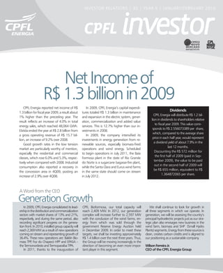 INVESTOR RELATIONS | 30 | YEAR 5 | JANUARY/FEBRUARY 2010




                       Net Income of
                    R$ 1.3 billion in 2009
    CPFL Energia reported net income of R$               In 2009, CPFL Energia’s capital expendi-
                                                                                                                           Dividends
1.3 billion for fiscal year 2009, a result about     tures totaled R$ 1.3 billion in maintenance
                                                                                                              CPFL Energia will distribute R$ 1.2 bil-
1% higher than the preceding year. The               and expansion in the electric system, gener-
                                                                                                            lion in dividends to shareholders relative
result reflects an increase of 4.0% in total         ation, commercialization and added value
                                                                                                               to fiscal year 2009. This value corre-
energy sales, which reached 48,064 GWh.              services. This is 12.7% higher than our in-
                                                                                                             sponds to R$ 2.556073389 per share,
Ebitda ended the year at R$ 2.8 billion from         vestments in 2008.
                                                                                                             which, compared to the average share
a gross operating revenue of R$ 15.7 bil-                In 2009, the company intensified its
                                                                                                             price in each half year, would represent
lion, an increase of 9.2% over 2008.                 investments in energy generation from re-
                                                                                                              a dividend yield of about 7.9% in the
    Good growth rates in the low tension             newable sources, especially biomass-fired
                                                                                                                           last 12 months.
market are particularly worthy of mention,           operations and wind energy. Scheduled
                                                                                                               Discounting the R$ 572 million for
especially the residential and commercial            to begin operations in July 2011, the Baía
                                                                                                               the first half of 2009 (paid in Sep-
classes, which rose 6.0% and 5.3%, respec-           Formosa plant in the state of Rio Grande
                                                                                                              tember 2009), the value to be paid
tively when compared with 2008. Industrial           do Norte is a sugarcane bagasse-fire plant,
                                                                                                               out in the second half of 2009 will
consumption also reported a recovery in              while the Santa Clara and Eurus wind farms
                                                                                                              be R$ 655 million, equivalent to R$
the concession area in 4Q09, posting an              in the same state should come on stream
                                                                                                                     1.364872065 per share.
increase of 2.9% over 4Q08.                          in July 2012.



A Word from the CEO
Generation Growth
   In 2009, CPFL Energia consolidated its lead-      CPFL Bioformosa, our total capacity will              We shall continue to look for growth in
ership in the distribution and commercialization     reach 2,409 MW. In 2012, our generation           all three segments in which we operate. In
sectors with market shares of 13% and 21%,           complex will increase further to 2,597 MW         generation, we will be assessing the country’s
respectively, and during the same period, also       with the conclusion of the wind farms, en-        principal hydroelectric projects just as our stra-
recording significant progress on the genera-        ergy from which was sold through the              tegic plan also envisages new business in the
tion front. In 2010, installed group capacity will   government Reserve Energy Auction held            wind farm, biomass and SHP (Small Hydro
reach 2,369 MW as a result of new operations         in December 2009. In order to meet these          Plants) segments. Energy from these sources is
coming on stream and representing growth of          targets, we shall be investing approximately      clean, creates carbon credits and is aligned to
36.4%. These new operations are: Baldin Bio-         R$ 1.4 billion over the next three years. Thus,   our positioning as a sustainable company.
mass TPP Foz do Chapecó HPP and EPASA –
           ,                                         the Group will be moving increasingly in the
the Termonordeste and Termoparaíba TPPs.             direction of becoming an even more impor-         Wilson Ferreira Jr.
   In 2011, thanks to the inauguration of            tant player in this segment.                      CEO of the CPFL Energia Group
 