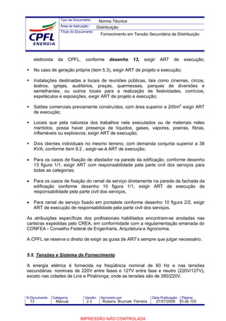 Tipo de Documento:
Área de Aplicação:
Título do Documento:
N.Documento: Categoria: Versão: Aprovado por: Data Publicação: Página:
eletricista da CPFL, conforme desenho 13, exigir ART de execução;
No caso de geração própria (item 5.3), exigir ART de projeto e execução;
Instalações destinadas a locais de reuniões públicas, tais como cinemas, circos,
teatros, igrejas, auditórios, praças, quermesses, parques de diversões e
semelhantes, ou outros locais para a realização de festividades, comícios,
espetáculos e exposições, exigir ART de projeto e execução;
Salões comerciais previamente construídos, com área superior a 200m2,
exigir ART
de execução;
Locais que pela natureza dos trabalhos nele executados ou de materiais neles
mantidos, possa haver presença de líquidos, gases, vapores, poeiras, fibras,
inflamáveis ou explosivos, exigir ART de execução;
Dois clientes individuais no mesmo terreno, com demanda conjunta superior a 38
KVA, conforme item 9.2 , exigir-se-á ART de execução;
• Para os casos de fixação de afastador na parede da edificação, conforme desenho
13 figura 1/1, exigir ART com responsabilidade pela parte civil dos serviços para
todas as categorias;
• Para os casos de fixação do ramal de serviço diretamente na parede da fachada da
edificação conforme desenho 10 figura 1/1, exigir ART de execução de
responsabilidade pela parte civil dos serviços,
• Para ramal de serviço fixado em pontalete conforme desenho 10 figura 2/2, exigir
ART de execução de responsabilidade pela parte civil dos serviços.
As atribuições específicas dos profissionais habilitados encontram-se anotadas nas
carteiras expedidas pelo CREA, em conformidade com a regulamentação emanada do
CONFEA - Conselho Federal de Engenharia, Arquitetura e Agronomia.
A CPFL se reserva o direito de exigir as guias de ART’s sempre que julgar necessário.
5.5. Tensões e Sistema de Fornecimento
A energia elétrica é fornecida na freqüência nominal de 60 Hz e nas tensões
secundárias nominais de 220V entre fases e 127V entre fase e neutro (220V/127V),
exceto nas cidades de Lins e Piratininga, onde as tensões são de 380/220V.
Norma Técnica
Distribuição
Fornecimento em Tensão Secundária de Distribuição
13 Manual 2.3 Rubens Bruncek Ferreira 27/07/2009 10 de 103
IMPRESSÃO NÃO CONTROLADA
 