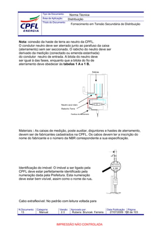 Tipo de Documento:
Área de Aplicação:
Título do Documento:
N.Documento: Categoria: Versão: Aprovado por: Data Publicação: Página:
Nota: conexão da haste de terra ao neutro da CPFL.
O condutor neutro deve ser aterrado junto ao parafuso da caixa
(aterramento) sem ser seccionado. O rabicho do neutro deve ser
derivado da medição (conectado ou emenda estanhada)
do condutor neutro de entrada. A bitola do neutro deve
ser igual à das fases, enquanto que a bitola do fio de
aterramento deve obedecer às tabelas 1 A e 1 B.
Materiais : As caixas de medição, poste auxiliar, disjuntores e hastes de aterramento,
devem ser de fabricantes cadastrados na CPFL. Os cabos devem ter a inscrição do
nome do fabricante e o número da NBR correspondente a sua especificação.
Identificação do imóvel: O imóvel a ser ligado pela
CPFL deve estar perfeitamente identificado pela
numeração dada pela Prefeitura. Esta numeração
deve estar bem visível, assim como o nome da rua.
Cabo extraflexível: No padrão com leitura voltada para
Sobras
Parafuso de Aterramento
Neutro azul claro
Rabicho Terra
Norma Técnica
Distribuição
Fornecimento em Tensão Secundária de Distribuição
13 Manual 2.3 Rubens Bruncek Ferreira 27/07/2009 100 de 103
IMPRESSÃO NÃO CONTROLADA
 