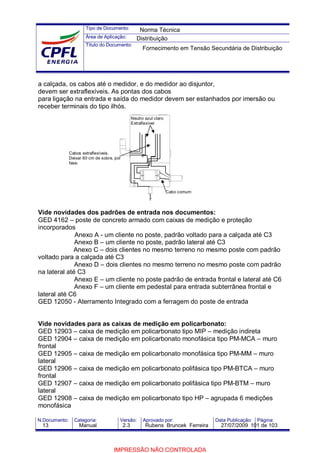 Tipo de Documento:
Área de Aplicação:
Título do Documento:
N.Documento: Categoria: Versão: Aprovado por: Data Publicação: Página:
a calçada, os cabos até o medidor, e do medidor ao disjuntor,
devem ser extraflexíveis. As pontas dos cabos
para ligação na entrada e saída do medidor devem ser estanhados por imersão ou
receber terminais do tipo ilhós.
Vide novidades dos padrões de entrada nos documentos:
GED 4162 – poste de concreto armado com caixas de medição e proteção
incorporados
Anexo A - um cliente no poste, padrão voltado para a calçada até C3
Anexo B – um cliente no poste, padrão lateral até C3
Anexo C – dois clientes no mesmo terreno no mesmo poste com padrão
voltado para a calçada até C3
Anexo D – dois clientes no mesmo terreno no mesmo poste com padrão
na lateral até C3
Anexo E – um cliente no poste padrão de entrada frontal e lateral até C6
Anexo F – um cliente em pedestal para entrada subterrânea frontal e
lateral até C6
GED 12050 - Aterramento Integrado com a ferragem do poste de entrada
Vide novidades para as caixas de medição em policarbonato:
GED 12903 – caixa de medição em policarbonato tipo MIP – medição indireta
GED 12904 – caixa de medição em policarbonato monofásica tipo PM-MCA – muro
frontal
GED 12905 – caixa de medição em policarbonato monofásica tipo PM-MM – muro
lateral
GED 12906 – caixa de medição em policarbonato polifásica tipo PM-BTCA – muro
frontal
GED 12907 – caixa de medição em policarbonato polifásica tipo PM-BTM – muro
lateral
GED 12908 – caixa de medição em policarbonato tipo HP – agrupada 6 medições
monofásica
Neutro azul claro
Extraflexível
Cabo comum
Cabos extraflexíveis.
Deixar 60 cm de sobra, por
fase.
Norma Técnica
Distribuição
Fornecimento em Tensão Secundária de Distribuição
13 Manual 2.3 Rubens Bruncek Ferreira 27/07/2009 101 de 103
IMPRESSÃO NÃO CONTROLADA
 