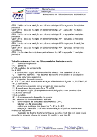 Tipo de Documento:
Área de Aplicação:
Título do Documento:
N.Documento: Categoria: Versão: Aprovado por: Data Publicação: Página:
GED 12909 – caixa de medição em policarbonato tipo HP1 – agrupada 6 medições
polifásica
GED 12910 – caixa de medição em policarbonato tipo LP – agrupada 4 medições
monofásica
GED 12911 – caixa de medição em policarbonato tipo LP1 – agrupada 4 medições
polifásica
GED 12912 – caixa de medição em policarbonato tipo MP – agrupada 9 medições
monofásica
GED 12913 – caixa de medição em policarbonato tipo MP1 – agrupada 9 medições
polifásica
GED 12914 – caixa de medição em policarbonato tipo NP – agrupada 12 medições
monofásica
GED 12915 - caixa de medição em policarbonato tipo NP1- agrupada 12 medições
polifásica
Vide alterações ocorridas nas últimas revisões deste documento:
2.1 campos de aplicação
4.13 pontalete
5.1.13 condições de fornecimento
5.4.4 ART
7.1.8 condutores – opção barramento flexível isolado - vide desenhos 25 e 26
7.2 eletroduto aparente – vide detalhes do sistema prensa cabos e utilização de
espuma de poliuretano expansivo
8.3 b dispositivo de seccionamento
9.1.2, 9.1.3, 9.1.4 e 9.3 medição/localização. Vide desenho 4 figuras 1/5,2/5,3/5,4/5,5/5
10.1.2 aterramento
10.4 aterramento integrado com a ferragem do poste auxiliar
11.1.4 atendimento às categorias C4 a C6 e C11
11.2.1 ferragens – opção para suporte do ramal de ligação com o parafuso olhal
11.3.1 poste particular
11.3.2 pontalete
14.1 h dimensionamento do padrão de entrada
15.4 exemplo de dimensionamento alterado
16 apresentações de consultas e documentos à CPFL
tabelas 1A e 1B atualizadas
melhora na qualidade dos desenhos 7 – 1/1 e 8 – 2/2
adequação da tabela 13 de motores com relação às partidas soft starter e
inversor de frequência
ilustração do detalhe de aterramento para o padrão multi 200 com cabo neutro
alimentando somente o borne de entrada do medidor – vide des. 26
Norma Técnica
Distribuição
Fornecimento em Tensão Secundária de Distribuição
13 Manual 2.3 Rubens Bruncek Ferreira 27/07/2009 102 de 103
IMPRESSÃO NÃO CONTROLADA
 