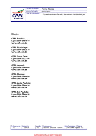 Tipo de Documento:
Área de Aplicação:
Título do Documento:
N.Documento: Categoria: Versão: Aprovado por: Data Publicação: Página:
Dúvidas:
CPFL Paulista:
Ligue 0800 0101010
www.cpfl.com.br
CPFL Piratininga:
Ligue 0800 0102570
www.cpfl.com.br
CPFL Santa Cruz:
Ligue 0800 7722196
www.cpfl.com.br
CPFL Jaguari:
Ligue 0800 7744460
www.cpfl.com.br
CPFL Mococa:
Ligue 0800 7744480
www.cpfl.com.br
CPFL Leste Paulista:
Ligue 0800 7744430
www.cpfl.com.br
CPFL Sul Paulista:
Ligue 0800 7744450
www.cpfl.com.br
Norma Técnica
Distribuição
Fornecimento em Tensão Secundária de Distribuição
13 Manual 2.3 Rubens Bruncek Ferreira 27/07/2009 103 de 103
IMPRESSÃO NÃO CONTROLADA
 