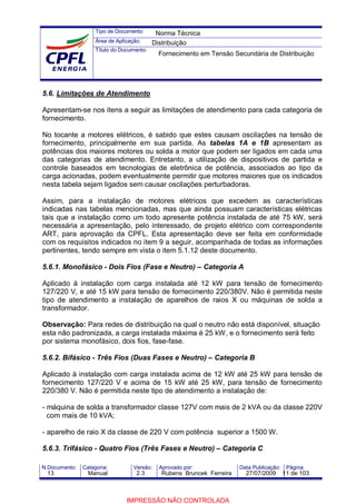 Tipo de Documento:
Área de Aplicação:
Título do Documento:
N.Documento: Categoria: Versão: Aprovado por: Data Publicação: Página:
5.6. Limitações de Atendimento
Apresentam-se nos itens a seguir as limitações de atendimento para cada categoria de
fornecimento.
No tocante a motores elétricos, é sabido que estes causam oscilações na tensão de
fornecimento, principalmente em sua partida. As tabelas 1A e 1B apresentam as
potências dos maiores motores ou solda a motor que podem ser ligados em cada uma
das categorias de atendimento. Entretanto, a utilização de dispositivos de partida e
controle baseados em tecnologias de eletrônica de potência, associados ao tipo da
carga acionadas, podem eventualmente permitir que motores maiores que os indicados
nesta tabela sejam ligados sem causar oscilações perturbadoras.
Assim, para a instalação de motores elétricos que excedem as características
indicadas nas tabelas mencionadas, mas que ainda possuam características elétricas
tais que a instalação como um todo apresente potência instalada de até 75 kW, será
necessária a apresentação, pelo interessado, de projeto elétrico com correspondente
ART, para aprovação da CPFL. Esta apresentação deve ser feita em conformidade
com os requisitos indicados no item 9 a seguir, acompanhada de todas as informações
pertinentes, tendo sempre em vista o item 5.1.12 deste documento.
5.6.1. Monofásico - Dois Fios (Fase e Neutro) – Categoria A
Aplicado à instalação com carga instalada até 12 kW para tensão de fornecimento
127/220 V, e até 15 kW para tensão de fornecimento 220/380V. Não é permitida neste
tipo de atendimento a instalação de aparelhos de raios X ou máquinas de solda a
transformador.
Observação: Para redes de distribuição na qual o neutro não está disponível, situação
esta não padronizada, a carga instalada máxima é 25 kW, e o fornecimento será feito
por sistema monofásico, dois fios, fase-fase.
5.6.2. Bifásico - Três Fios (Duas Fases e Neutro) – Categoria B
Aplicado à instalação com carga instalada acima de 12 kW até 25 kW para tensão de
fornecimento 127/220 V e acima de 15 kW até 25 kW, para tensão de fornecimento
220/380 V. Não é permitida neste tipo de atendimento a instalação de:
- máquina de solda a transformador classe 127V com mais de 2 kVA ou da classe 220V
com mais de 10 kVA;
- aparelho de raio X da classe de 220 V com potência superior a 1500 W.
5.6.3. Trifásico - Quatro Fios (Três Fases e Neutro) – Categoria C
Norma Técnica
Distribuição
Fornecimento em Tensão Secundária de Distribuição
13 Manual 2.3 Rubens Bruncek Ferreira 27/07/2009 11 de 103
IMPRESSÃO NÃO CONTROLADA
 