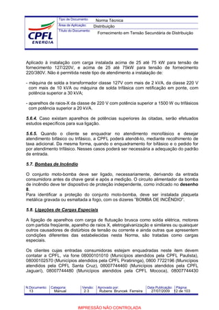 Tipo de Documento:
Área de Aplicação:
Título do Documento:
N.Documento: Categoria: Versão: Aprovado por: Data Publicação: Página:
Aplicado à instalação com carga instalada acima de 25 até 75 kW para tensão de
fornecimento 127/220V, e acima de 25 até 75kW para tensão de fornecimento
220/380V. Não é permitida neste tipo de atendimento a instalação de:
- máquina de solda a transformador classe 127V com mais de 2 kVA, da classe 220 V
com mais de 10 kVA ou máquina de solda trifásica com retificação em ponte, com
potência superior a 30 kVA;
- aparelhos de raios-X da classe de 220 V com potência superior a 1500 W ou trifásicos
com potência superior a 20 kVA.
5.6.4. Caso existam aparelhos de potências superiores às citadas, serão efetuados
estudos específicos para sua ligação.
5.6.5. Quando o cliente se enquadrar no atendimento monofásico e desejar
atendimento bifásico ou trifásico, a CPFL poderá atendê-lo, mediante recolhimento de
taxa adicional. Da mesma forma, quando o enquadramento for bifásico e o pedido for
por atendimento trifásico. Nesses casos poderá ser necessária a adequação do padrão
de entrada.
5.7. Bombas de Incêndio
O conjunto moto-bomba deve ser ligado, necessariamente, derivando da entrada
consumidora antes da chave geral e após a medição. O circuito alimentador da bomba
de incêndio deve ter dispositivo de proteção independente, como indicado no desenho
8.
Para identificar a proteção do conjunto moto-bomba, deve ser instalada plaqueta
metálica gravada ou esmaltada a fogo, com os dizeres ”BOMBA DE INCÊNDIO”.
5.8. Ligações de Cargas Especiais
A ligação de aparelhos com carga de flutuação brusca como solda elétrica, motores
com partida freqüente, aparelho de raios X, eletrogalvanização e similares ou quaisquer
outros causadores de distúrbios de tensão ou corrente e ainda outras que apresentem
condições diferentes das estabelecidas nesta Norma, são tratadas como cargas
especiais.
Os clientes cujas entradas consumidoras estejam enquadradas neste item devem
contatar a CPFL, via fone 08000101010 (Municípios atendidos pela CPFL Paulista),
08000102570 (Municípios atendidos pela CPFL Piratininga), 0800 7722196 (Municípios
atendidos pela CPFL Santa Cruz), 08007744460 (Municípios atendidos pela CPFL
Jaguarí), 08007744480 (Municípios atendidos pela CPFL Mococa), 08007744430
Norma Técnica
Distribuição
Fornecimento em Tensão Secundária de Distribuição
13 Manual 2.3 Rubens Bruncek Ferreira 27/07/2009 12 de 103
IMPRESSÃO NÃO CONTROLADA
 
