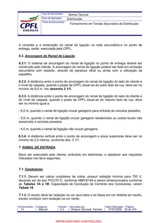 Tipo de Documento:
Área de Aplicação:
Título do Documento:
N.Documento: Categoria: Versão: Aprovado por: Data Publicação: Página:
A conexão e a amarração do ramal de ligação na rede secundária e no ponto de
entrega, serão executada pela CPFL.
6.3. Ancoragem do Ramal de Ligação
6.3.1. O sistema de ancoragem do ramal de ligação no ponto de entrega deverá ser
construído pelo cliente. A ancoragem do ramal de ligação poderá ser feita em armação
secundária com isolador, através de parafuso olhal ou ainda com a utilização da
sapatilha.
6.3.2. A distância entre o ponto de ancoragem do ramal de ligação do lado do cliente e
o nível da calçada, quando o poste da CPFL situar-se do outro lado da rua, deve ser no
mínimo de 6,0 m. Ver desenho 2 1/1.
6.3.3. A distância entre o ponto de ancoragem do ramal de ligação do lado do cliente e
do nível da calçada, quando o poste da CPFL situar-se do mesmo lado da rua, deve
ser no mínimo igual a:
- 6,0 m, quando o ramal de ligação cruzar garagens para entrada de veículos pesados;
- 5,0 m, quando o ramal de ligação cruzar garagens residenciais ou outros locais não
acessíveis a veículos pesados;
- 4,0 m, quando o ramal de ligação não cruzar garagens.
6.3.4. A distância vertical entre o ponto de ancoragem e pisos superiores deve ser no
mínimo de 2,5 metros, conforme des. 3 1/1.
7. RAMAL DE ENTRADA
Deve ser executado pelo cliente, embutido em eletroduto, e obedecer aos requisitos
indicados nos itens seguintes.
7.1. Condutores
7.1.1. Devem ser cabos unipolares de cobre, possuir isolação mínima para 750 V,
devendo ser do tipo PVC/70°C, conforme NBR-6148 e serem dimensionados conforme
as Tabelas 1A e 1B. Capacidade de Condução de Corrente dos Condutores, verem
Tabela 16.
7.1.2. O neutro deve ter isolação na cor azul claro e as fases em cor distinta ao neutro,
exceto condutor com isolação na cor verde.
Norma Técnica
Distribuição
Fornecimento em Tensão Secundária de Distribuição
13 Manual 2.3 Rubens Bruncek Ferreira 27/07/2009 14 de 103
IMPRESSÃO NÃO CONTROLADA
 