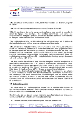 Tipo de Documento:
Área de Aplicação:
Título do Documento:
N.Documento: Categoria: Versão: Aprovado por: Data Publicação: Página:
7.1.3. Deve haver continuidade do neutro, sendo nele vedado o uso de chave, disjuntor
ou fusível.
7.1.4. Não são permitidas emendas nos condutores do ramal de entrada.
7.1.5. Os condutores devem ter comprimento suficiente para permitir a conexão do
ramal de ligação nas condições dos padrões construtivos, bem como aos
equipamentos de medição e proteção. Devem ser deixadas dentro do compartimento
de medição, sobras de condutores de no mínimo 50 cm.
7.1.6. Recomenda-se que os condutores do circuito alimentador até o quadro de
distribuição tenham, no mínimo, a mesma bitola do ramal de entrada.
7.1.7. Em caixa de medição metálica, com leitura voltada para calçada, os condutores
devem ser extraflexível, sendo que as pontas dos condutores para ligação nos bornes
do medidor devem ser estanhadas por imersão ou receber terminais tipo ilhós. Nas
conexões do borne do medidor, com condutores de bitola 95 mm2, deverá ser adotado
o tipo de cabo flexível, para facilidade de conexão, conforme desenho 8 figura 1/2-
medição direta, e desenho 8 figura 2/2 - medição indireta. Obedecer sempre às classes
4, 5 ou 6, conforme NBR-6148.
7.1.8. Nos padrões de entrada BT com caixa de medição e proteção incorporadas ao
poste de concreto armado – GED 4162 e padrão de entrada BT compacto com caixas
de policarbonato conforme documentos disponíveis no GED, os condutores do ramal
de entrada com secção de 35 e 50 mm², deverá ser extraflexível utilizando terminais
ilhós, classe 4, 5 ou 6 conforme NBR 6148, para as opções Frontal e Lateral.
Para os padrões de entrada padronizados no GED 4162 e demais padrões que utilizam
os cabos com secções 70 e 95 mm², deverá ser adotado o barramento flexível isolado
em substituição aos cabos mencionados. Recomendação para os trechos chave
seccionadora – medidor e medidor – disjuntor. Vide detalhe nos desenhos 25 e 26.
Entretanto esse tipo de barramento deverá ser homologado pela área de qualificação
de fornecedores.
7.2. Eletroduto Aparente
7.2.1. Deve ser de PVC rígido rosqueável, classe A ou B, conforme NBR-6150 ou de
aço carbono, conforme NBR-5597, NBR-5598 (tipo pesado) e NBR-5624 (tipo leve I) e
dimensionado conforme as tabelas 1A e 1B.
Os eletrodutos de aço devem possuir tratamento superficial através de zincagem a
quente, quando forem utilizados em instalações ao tempo.
7.2.2. Deve ser instalado externamente ao poste particular e fixado com:
Norma Técnica
Distribuição
Fornecimento em Tensão Secundária de Distribuição
13 Manual 2.3 Rubens Bruncek Ferreira 27/07/2009 15 de 103
IMPRESSÃO NÃO CONTROLADA
 