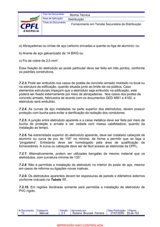 Tipo de Documento:
Área de Aplicação:
Título do Documento:
N.Documento: Categoria: Versão: Aprovado por: Data Publicação: Página:
a) Abraçadeiras ou cintas de aço carbono zincadas a quente ou liga de alumínio; ou
b) Arame de aço galvanizado de 14 BWG ou
c) Fio de cobre de 2,5 mm².
Essa fixação do eletroduto ao poste particular deve ser feita em três pontos, conforme
os padrões construtivos.
7.2.3. Pode ser embutido nos casos de postes de concreto armado moldado no local ou
na estrutura da edificação, quando situada junto ao limite da via pública. Caso
elementos estruturais impeçam que o eletroduto seja embutido na edificação, este
poderá ser fixado externamente por meio de abraçadeiras. Nos casos dos postes de
concreto armado, fabricados de acordo com os documentos GED 4881 e 4162, o
eletroduto será embutido.
7.2.4. As curvas de aço instaladas na parte superior dos eletrodutos, devem possuir
proteção com bucha para evitar a danificação da isolação dos condutores.
7.2.5. A junção entre eletroduto aparente e a caixa metálica deve ser feita por meio de
bucha de proteção e arruela e ser vedada com massa calafetadora, quando da
instalação ao tempo.
7.2.6. Na extremidade superior do eletroduto aparente, deve ser instalado cabeçote de
alumínio ou curva de pvc de 135° no mínimo, de forma a permitir que se faça a
“pingadeira”. Entretanto deve ser homologado pela área de qualificação de
fornecedores. A curva ou cabeçote deve ser de fácil acesso ao eletricista da CPFL.
7.2.7. Alternativamente, podem ser utilizadas bengalas de mesmo material que os
eletrodutos, com curvatura mínima de 135°.
7.2.8. Não é permitida a instalação de eletroduto no interior do poste de aço, mesmo
em casos de reforma ou ligações novas inativas.
7.2.9. Os eletrodutos aparentes devem ter espessuras de parede e diâmetros externos
conforme indicado na Tabela 17.
7.2.10. Em regiões litorâneas somente será permitida a instalação de eletroduto de
PVC rígido.
Norma Técnica
Distribuição
Fornecimento em Tensão Secundária de Distribuição
13 Manual 2.3 Rubens Bruncek Ferreira 27/07/2009 16 de 103
IMPRESSÃO NÃO CONTROLADA
 