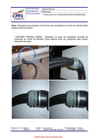 Tipo de Documento:
Área de Aplicação:
Título do Documento:
N.Documento: Categoria: Versão: Aprovado por: Data Publicação: Página:
Nota: Dispositivos de proteção contra furtos de condutores do ramal de entrada serão
aceitos conforme abaixo:
1.SISTEMA PRENSA CABOS - instalados no lugar da pingadeira (entrada da
tubulação do ramal de entrada). Esse sistema deve ser preparado pelo próprio
fabricante do poste.
Norma Técnica
Distribuição
Fornecimento em Tensão Secundária de Distribuição
13 Manual 2.3 Rubens Bruncek Ferreira 27/07/2009 17 de 103
IMPRESSÃO NÃO CONTROLADA
 