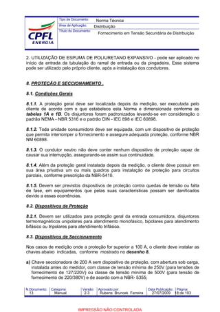 Tipo de Documento:
Área de Aplicação:
Título do Documento:
N.Documento: Categoria: Versão: Aprovado por: Data Publicação: Página:
2. UTILIZAÇÃO DE ESPUMA DE POLIURETANO EXPANSIVO - pode ser aplicado no
início da entrada da tubulação do ramal de entrada ou da pingadeira. Esse sistema
pode ser utilizado pelo próprio cliente, após a instalação dos condutores.
8. PROTEÇÃO E SECCIONAMENTO .
8.1. Condições Gerais
8.1.1. A proteção geral deve ser localizada depois da medição, ser executada pelo
cliente de acordo com o que estabelece esta Norma e dimensionada conforme as
tabelas 1A e 1B. Os disjuntores foram padronizados levando-se em consideração o
padrão NEMA - NBR 5316 e o padrão DIN - IEC 898 e IEC 60898.
8.1.2. Toda unidade consumidora deve ser equipada, com um dispositivo de proteção
que permita interromper o fornecimento e assegure adequada proteção, conforme NBR
NM 60898.
8.1.3. O condutor neutro não deve conter nenhum dispositivo de proteção capaz de
causar sua interrupção, assegurando-se assim sua continuidade.
8.1.4. Além da proteção geral instalada depois da medição, o cliente deve possuir em
sua área privativa um ou mais quadros para instalação de proteção para circuitos
parciais, conforme prescrição da NBR-5410.
8.1.5. Devem ser previstos dispositivos de proteção contra quedas de tensão ou falta
de fase, em equipamentos que pelas suas características possam ser danificados
devido a essas ocorrências.
8.2. Dispositivos de Proteção
8.2.1. Devem ser utilizados para proteção geral da entrada consumidora, disjuntores
termomagnéticos unipolares para atendimento monofásico, bipolares para atendimento
bifásico ou tripolares para atendimento trifásico.
8.3. Dispositivos de Seccionamento
Nos casos de medição onde a proteção for superior a 100 A, o cliente deve instalar as
chaves abaixo indicadas, conforme mostrado no desenho 8.
a) Chave seccionadora de 200 A sem dispositivo de proteção, com abertura sob carga,
instalada antes do medidor, com classe de tensão mínima de 250V (para tensões de
fornecimento de 127/220V) ou classe de tensão mínima de 500V (para tensão de
fornecimento de 220/380V) e de acordo com a NBR- 5355;
Norma Técnica
Distribuição
Fornecimento em Tensão Secundária de Distribuição
13 Manual 2.3 Rubens Bruncek Ferreira 27/07/2009 18 de 103
IMPRESSÃO NÃO CONTROLADA
 