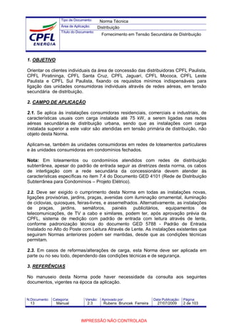 Tipo de Documento:
Área de Aplicação:
Título do Documento:
N.Documento: Categoria: Versão: Aprovado por: Data Publicação: Página:
1. OBJETIVO
Orientar os clientes individuais da área de concessão das distribuidoras CPFL Paulista,
CPFL Piratininga, CPFL Santa Cruz, CPFL Jaguarí, CPFL Mococa, CPFL Leste
Paulista e CPFL Sul Paulista, fixando os requisitos mínimos indispensáveis para
ligação das unidades consumidoras individuais através de redes aéreas, em tensão
secundária de distribuição.
2. CAMPO DE APLICAÇÃO
2.1. Se aplica às instalações consumidoras residenciais, comerciais e industriais, de
características usuais com carga instalada até 75 kW, a serem ligadas nas redes
aéreas secundárias de distribuição urbana, sendo que as instalações com carga
instalada superior a este valor são atendidas em tensão primária de distribuição, não
objeto desta Norma.
Aplicam-se, também às unidades consumidoras em redes de loteamentos particulares
e às unidades consumidoras em condomínios fechados.
Nota: Em loteamentos ou condomínios atendidos com redes de distribuição
subterrânea, apesar do padrão de entrada seguir as diretrizes desta norma, os cabos
de interligação com a rede secundária da concessionária devem atender às
características específicas no item 7.4 do Documento GED 4101 (Rede de Distribuição
Subterrânea para Condomínios – Projeto Elétrico).
2.2. Deve ser exigido o cumprimento desta Norma em todas as instalações novas,
ligações provisórias, jardins, praças, avenidas com iluminação ornamental, iluminação
de ciclovias, quiosques, feiras-livres, e assemelhados. Alternativamente, as instalações
de praças, jardins, semáforos, painéis publicitários, equipamentos de
telecomunicações, de TV a cabo e similares, podem ter, após aprovação prévia da
CPFL, sistema de medição com padrão de entrada com leitura através de lente,
conforme padronização técnica do documento GED 5788 - Padrão de Entrada
Instalado no Alto do Poste com Leitura Através de Lente. As instalações existentes que
seguiram Normas anteriores podem ser mantidas, desde que as condições técnicas
permitam.
2.3. Em casos de reformas/alterações de carga, esta Norma deve ser aplicada em
parte ou no seu todo, dependendo das condições técnicas e de segurança.
3. REFERÊNCIAS
No manuseio desta Norma pode haver necessidade da consulta aos seguintes
documentos, vigentes na época da aplicação.
Norma Técnica
Distribuição
Fornecimento em Tensão Secundária de Distribuição
13 Manual 2.3 Rubens Bruncek Ferreira 27/07/2009 2 de 103
IMPRESSÃO NÃO CONTROLADA
 