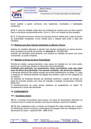 Tipo de Documento:
Área de Aplicação:
Título do Documento:
N.Documento: Categoria: Versão: Aprovado por: Data Publicação: Página:
locais sujeitos a gases corrosivos e/ou explosivos, inundações e trepidações
excessivas.
9.1.6. A caixa de medição direta deve ser instalada de maneira que sua face superior
fique a uma altura compreendida entre 1,40 m e 1,60 m em relação ao piso acabado.
9.1.7. O dispositivo de lacre, deverá ser colocado sempre voltado para o lado de dentro
da propriedade energizada, nunca voltada para a calçada para evitar a ação dos
vândalos.
9.2. Medição para Dois Clientes Individuais no Mesmo Terreno
Sistema de medição destinado a atender dois clientes localizados no mesmo terreno.
Para montagem do padrão de entrada, ver desenho 9 - 1/3, 2/3 e 3/3.
Poderão ser atendidos opcionalmente, com sistema de medição em poste com caixa
incorporada, ou poste compacto.
9.3. Medição na Divisa de Duas Propriedades
Permite-se instalar, excepcionalmente, duas caixas de medição em um único poste,
desde que o poste fique situado na divisa das duas propriedades.
Condição para aplicação: em condomínios, áreas comunitárias, onde não exista
muro de divisa de propriedade. Fora dessas condições, não deverá ser utilizado.
A demanda individual não poderá exceder aos limites estabelecidos na tabela 1 A, para
a categoria C3. Somente poderão ser ligados dois clientes, cada um com categoria C3
no máximo.
Os sistemas de medições deverão ser atendidos conforme o padrão de entrada em
poste de concreto armado com caixa de medição e proteção incorporadas conforme
GED 4162.
O dimensionamento do poste deverá obedecer ao estabelecido na tabela 1A,
considerando a soma das demandas.
10. ATERRAMENTO
10.1. Condições Gerais
10.1.1. A entrada consumidora deve possuir um ponto de aterramento destinado ao
condutor neutro do ramal de entrada e da caixa de medição, quando for metálica.
10.1.2. Nas instalações onde o condutor de Proteção PE chega somente até o quadro
de distribuição interna do cliente, o barramento de proteção deve ser interligado com o
barramento de neutro - (sistema PEN – NBR 5410).
Norma Técnica
Distribuição
Fornecimento em Tensão Secundária de Distribuição
13 Manual 2.3 Rubens Bruncek Ferreira 27/07/2009 20 de 103
IMPRESSÃO NÃO CONTROLADA
 