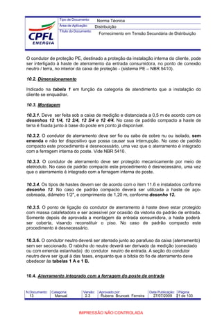 Tipo de Documento:
Área de Aplicação:
Título do Documento:
N.Documento: Categoria: Versão: Aprovado por: Data Publicação: Página:
O condutor de proteção PE, destinado a proteção da instalação interna do cliente, pode
ser interligado à haste de aterramento da entrada consumidora, no ponto de conexão
neutro / terra, no interior da caixa de proteção - (sistema PE – NBR 5410).
10.2. Dimensionamento
Indicado na tabela 1 em função da categoria de atendimento que a instalação do
cliente se enquadrar.
10.3. Montagem
10.3.1. Deve ser feita sob a caixa de medição e distanciada a 0,5 m de acordo com os
desenhos 12 1/4, 12 2/4, 12 3/4 e 12 4/4. No caso de padrão compacto a haste de
terra é fixada junto à base do poste em ponto já disponível.
10.3.2. O condutor de aterramento deve ser fio ou cabo de cobre nu ou isolado, sem
emenda e não ter dispositivo que possa causar sua interrupção. No caso de padrão
compacto este procedimento é desnecessário, uma vez que o aterramento é integrado
com a ferragem interna do poste. Vide NBR 5410.
10.3.3. O condutor de aterramento deve ser protegido mecanicamente por meio de
eletroduto. No caso de padrão compacto este procedimento é desnecessário, uma vez
que o aterramento é integrado com a ferragem interna do poste.
10.3.4. Os tipos de hastes devem ser de acordo com o item 11.6 e instalados conforme
desenho 12. No caso de padrão compacto deverá ser utilizada a haste de aço-
cobreada, diâmetro 1/2", e comprimento de 1,20 m, conforme desenho 12.
10.3.5. O ponto de ligação do condutor de aterramento à haste deve estar protegido
com massa calafetadora e ser acessível por ocasião da vistoria do padrão de entrada.
Somente depois de aprovada a montagem da entrada consumidora, a haste poderá
ser coberta, visando reconstituir o piso. No caso de padrão compacto este
procedimento é desnecessário.
10.3.6. O condutor neutro deverá ser aterrado junto ao parafuso da caixa (aterramento)
sem ser seccionado. O rabicho do neutro deverá ser derivado da medição (conectado
ou com emenda estanhada) do condutor neutro de entrada. A seção do condutor
neutro deve ser igual à das fases, enquanto que a bitola do fio de aterramento deve
obedecer às tabelas 1 A e 1 B.
10.4. Aterramento integrado com a ferragem do poste de entrada
Norma Técnica
Distribuição
Fornecimento em Tensão Secundária de Distribuição
13 Manual 2.3 Rubens Bruncek Ferreira 27/07/2009 21 de 103
IMPRESSÃO NÃO CONTROLADA
 