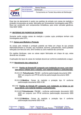 Tipo de Documento:
Área de Aplicação:
Título do Documento:
N.Documento: Categoria: Versão: Aprovado por: Data Publicação: Página:
Esse tipo de aterramento é aceito nos padrões de entrada com caixas de medição e
proteção incorporados ao poste, fabricados por fornecedores homologados pela CPFL.
Deve ser construído com componentes bimetálicos, para evitar corrosão galvânica.
Vide GED 12050.
11. MATERIAIS DO PADRÃO DE ENTRADA
Somente serão aceitas caixas de medição e postes cujos protótipos tenham sido
homologados pela CPFL.
11.1. Caixas para Medição e Proteção
As caixas para medição e proteção poderão ser feitas em chapa de aço pintada
eletrostaticamente ou zincado, aço inoxidável, alumínio, policarbonato, resina poliéster
reforçada com fibra de vidro, ferro fundido ou outro material não corrosível.
Em regiões litorâneas, caso as caixas sejam fabricadas em chapa de aço, estas
deverão ser zincadas.
A aplicação dos tipos de caixas de medição deverá ser conforme estabelecido a seguir.
11.1.1 Atendimento das categorias A
11.1.1.1 Padrão de Entrada BT compacto com instalação em muro, com visor
para leitura voltado para a calçada, com material metálico e policarbonato:
11.1.1.1.1 Policarbonato: PM-MC - conforme padronização documento GED
4021 em conjunto com PP-M conforme padronização documento GED
4026.
11.1.1.1.2 Metálica: Caixas de medição e proteção tipo IV conforme
padronização documento GED 4138.
11.1.1.2 Padrão de Entrada BT compacto com instalação ao tempo ou em
muro lateral, com material metálico e policarbonato:
11.1.1.2.1 Policarbonato: PM-MM - conforme padronização documento GED
4022 em conjunto com PP-M conforme padronização documento GED
4026.
11.1.1.2.2 Metálica: Caixas de medição e proteção tipo II conforme
padronização documento GED 4136.
Norma Técnica
Distribuição
Fornecimento em Tensão Secundária de Distribuição
13 Manual 2.3 Rubens Bruncek Ferreira 27/07/2009 22 de 103
IMPRESSÃO NÃO CONTROLADA
 