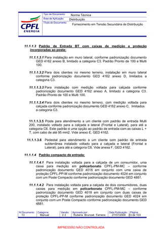 Tipo de Documento:
Área de Aplicação:
Título do Documento:
N.Documento: Categoria: Versão: Aprovado por: Data Publicação: Página:
11.1.1.3 Padrão de Entrada BT com caixas de medição e proteção
incorporadas ao poste:
11.1.1.3.1 Para instalação em muro lateral, conforme padronização documento
GED 4162 anexo B, limitado a categoria C3. Padrão Pronto de 100 e Multi
100.
11.1.1.3.2 Para dois clientes no mesmo terreno, instalação em muro lateral
conforme padronização documento GED 4162 anexo D, limitados a
categoria C3.
11.1.1.3.3 Para instalação com medição voltada para calçada conforme
padronização documento GED 4162 anexo A, limitado a categoria C3.
Padrão Pronto de 100 e Multi 100.
11.1.1.3.4 Para dois clientes no mesmo terreno, com medição voltada para
calçada conforme padronização documento GED 4162 anexo C, limitados
a categoria C3.
11.1.1.3.5 Poste para atendimento a um cliente com padrão de entrada Multi
200, instalado voltado para a calçada e lateral (Frontal e Lateral), para até a
categoria C6. Este padrão é uma opção ao padrão de entrada com as caixas L +
T, com cabo de até 95 mm2. Vide anexo E, GED 4162.
11.1.1.3.6 Pedestal para atendimento a um cliente com padrão de entrada
subterrânea instalado voltado para a calçada e lateral (Frontal e
Lateral), para até a categoria C6. Vide anexa F, GED 4162.
11.1.1.4 Padrão compacto de entrada:
11.1.1.4.1 Para instalação voltada para a calçada de um consumidor, uma
caixa para medição em policarbonato CPFL-PM-MC – conforme
padronização documento GED 4018 em conjunto com uma caixa de
proteção CPFL-PP-M conforme padronização documento 4024 em conjunto
com um Poste Compacto conforme padronização documento GED 4881.
11.1.1.4.2 Para instalação voltada para a calçada de dois consumidores, duas
caixas para medição em policarbonato CPFL-PM-MC – conforme
padronização documento GED 4018 em conjunto com duas caixas de
proteção CPFL-PP-M conforme padronização documento GED 4024 em
conjunto com um Poste Compacto conforme padronização documento GED
4881.
Norma Técnica
Distribuição
Fornecimento em Tensão Secundária de Distribuição
13 Manual 2.3 Rubens Bruncek Ferreira 27/07/2009 23 de 103
IMPRESSÃO NÃO CONTROLADA
 