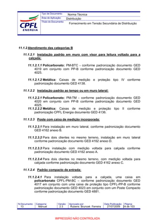Tipo de Documento:
Área de Aplicação:
Título do Documento:
N.Documento: Categoria: Versão: Aprovado por: Data Publicação: Página:
11.1.2 Atendimento das categorias B
11.1.2.1 Instalação padrão em muro com visor para leitura voltado para a
calçada:
11.1.2.1.1 Policarbonato: PM-BTC - conforme padronização documento GED
4019 em conjunto com PP-B conforme padronização documento GED
4025.
11.1.2.1.2 Metálica: Caixas de medição e proteção tipo IV conforme
padronização documento GED 4138.
11.1.2.2 Instalação padrão ao tempo ou em muro lateral:
11.1.2.2.1 Policarbonato: PM-TM - conforme padronização documento GED
4020 em conjunto com PP-B conforme padronização documento GED
4025.
11.1.2.2.2 Metálica: Caixas de medição e proteção tipo II conforme
padronização CPFL Energia documento GED 4136.
11.1.2.3 Poste com caixa de medição incorporada:
11.1.2.3.1 Para instalação em muro lateral, conforme padronização documento
GED 4162 anexo B.
11.1.2.3.2 Para dois clientes no mesmo terreno, instalação em muro lateral
conforme padronização documento GED 4162 anexo D.
11.1.2.3.3 Para instalação com medição voltada para calçada conforme
padronização documento GED 4162 anexo A.
11.1.2.3.4 Para dois clientes no mesmo terreno, com medição voltada para
calçada conforme padronização documento GED 4162 anexo C.
11.1.2.4 Padrão compacto de entrada:
11.1.2.4.1 Para instalação voltada para a calçada, uma caixa em
policarbonato CPFL-PM-BC – conforme padronização documento GED
4017 em conjunto com uma caixa de proteção tipo CPFL-PP-B conforme
padronização documento GED 4023 em conjunto com um Poste Compacto
conforme padronização documento GED 4881.
Norma Técnica
Distribuição
Fornecimento em Tensão Secundária de Distribuição
13 Manual 2.3 Rubens Bruncek Ferreira 27/07/2009 24 de 103
IMPRESSÃO NÃO CONTROLADA
 