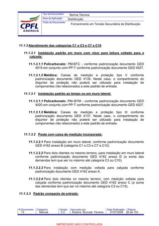 Tipo de Documento:
Área de Aplicação:
Título do Documento:
N.Documento: Categoria: Versão: Aprovado por: Data Publicação: Página:
11.1.3 Atendimento das categorias C1 a C3 e C7 a C10
11.1.3.1 Instalação padrão em muro com visor para leitura voltado para a
calçada:
11.1.3.1.1 Policarbonato: PM-BTC - conforme padronização documento GED
4019 em conjunto com PP-T conforme padronização documento GED 4027.
11.1.3.1.2 Metálica: Caixas de medição e proteção tipo V conforme
padronização documento GED 4139. Neste caso, o compartimento do
disjuntor de proteção não poderá ser utilizado para instalação de
componentes não relacionados a este padrão de entrada.
11.1.3.1 Instalação padrão ao tempo ou em muro lateral:
11.1.3.1.1 Policarbonato: PM–BTM - conforme padronização documento GED
4020 em conjunto com PP-T conforme padronização documento GED 4027.
11.1.3.1.2 Metálica: Caixas de medição e proteção tipo III conforme
padronização documento GED 4137. Neste caso, o compartimento do
disjuntor de proteção não poderá ser utilizado para instalação de
componentes não relacionados a este padrão de entrada.
11.1.3.2 Poste com caixa de medição incorporada:
11.1.3.2.1 Para instalação em muro lateral, conforme padronização documento
GED 4162 anexo B (categoria C1 a C3 e C7 a C10).
11.1.3.2.2 Para dois clientes no mesmo terreno, para instalação em muro lateral
conforme padronização documento GED 4162 anexo D (a soma das
demandas tem que ser no máximo até categoria C3 ou C10).
11.1.3.2.3 Para instalação com medição voltada para calçada conforme
padronização documento GED 4162 anexo A.
11.1.3.2.4 Para dois clientes no mesmo terreno, com medição voltada para
calçada conforme padronização documento GED 4162 anexo C (a soma
das demandas tem que ser no máximo até categoria C3 ou C10).
11.1.3.3 Padrão compacto de entrada:
Norma Técnica
Distribuição
Fornecimento em Tensão Secundária de Distribuição
13 Manual 2.3 Rubens Bruncek Ferreira 27/07/2009 25 de 103
IMPRESSÃO NÃO CONTROLADA
 