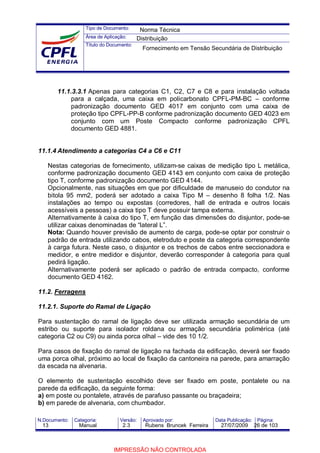 Tipo de Documento:
Área de Aplicação:
Título do Documento:
N.Documento: Categoria: Versão: Aprovado por: Data Publicação: Página:
11.1.3.3.1 Apenas para categorias C1, C2, C7 e C8 e para instalação voltada
para a calçada, uma caixa em policarbonato CPFL-PM-BC – conforme
padronização documento GED 4017 em conjunto com uma caixa de
proteção tipo CPFL-PP-B conforme padronização documento GED 4023 em
conjunto com um Poste Compacto conforme padronização CPFL
documento GED 4881.
11.1.4 Atendimento a categorias C4 a C6 e C11
Nestas categorias de fornecimento, utilizam-se caixas de medição tipo L metálica,
conforme padronização documento GED 4143 em conjunto com caixa de proteção
tipo T, conforme padronização documento GED 4144.
Opcionalmente, nas situações em que por dificuldade de manuseio do condutor na
bitola 95 mm2, poderá ser adotado a caixa Tipo M – desenho 8 folha 1/2. Nas
instalações ao tempo ou expostas (corredores, hall de entrada e outros locais
acessíveis a pessoas) a caixa tipo T deve possuir tampa externa.
Alternativamente à caixa do tipo T, em função das dimensões do disjuntor, pode-se
utilizar caixas denominadas de “lateral L”.
Nota: Quando houver previsão de aumento de carga, pode-se optar por construir o
padrão de entrada utilizando cabos, eletroduto e poste da categoria correspondente
à carga futura. Neste caso, o disjuntor e os trechos de cabos entre seccionadora e
medidor, e entre medidor e disjuntor, deverão corresponder à categoria para qual
pedirá ligação.
Alternativamente poderá ser aplicado o padrão de entrada compacto, conforme
documento GED 4162.
11.2. Ferragens
11.2.1. Suporte do Ramal de Ligação
Para sustentação do ramal de ligação deve ser utilizada armação secundária de um
estribo ou suporte para isolador roldana ou armação secundária polimérica (até
categoria C2 ou C9) ou ainda porca olhal – vide des 10 1/2.
Para casos de fixação do ramal de ligação na fachada da edificação, deverá ser fixado
uma porca olhal, próximo ao local de fixação da cantoneira na parede, para amarração
da escada na alvenaria.
O elemento de sustentação escolhido deve ser fixado em poste, pontalete ou na
parede da edificação, da seguinte forma:
a) em poste ou pontalete, através de parafuso passante ou braçadeira;
b) em parede de alvenaria, com chumbador.
Norma Técnica
Distribuição
Fornecimento em Tensão Secundária de Distribuição
13 Manual 2.3 Rubens Bruncek Ferreira 27/07/2009 26 de 103
IMPRESSÃO NÃO CONTROLADA
 