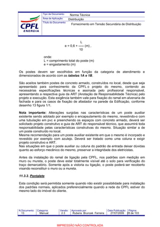 Tipo de Documento:
Área de Aplicação:
Título do Documento:
N.Documento: Categoria: Versão: Aprovado por: Data Publicação: Página:
L
e = 0,6 + ----- (m) ,
10
onde:
L = comprimento total do poste (m)
e = engastamento (m)
Os postes devem ser escolhidos em função da categoria de atendimento e
dimensionados de acordo com as tabelas 1A e 1B.
São aceitos também postes de concreto armado, construídos no local, desde que seja
apresentado para conhecimento da CPFL o projeto do mesmo, contendo as
necessárias especificações técnicas e assinada pelo profissional responsável,
apresentando a respectiva guia da ART (Anotação de Responsabilidade Técnica) pelo
projeto e execução. Esta exigência também vale para fixação do ramal em alvenaria de
fachada e para os casos de fixação de afastador na parede da Edificação, conforme
desenho 13 figura 1/1.
Nota importante: Alterações surgidas nas características de um poste auxiliar
existente sendo adotado por exemplo o encapsulamento do mesmo, revestindo-o com
uma tubulação em pvc e preenchendo os espaços com concreto armado, deverá ser
solicitado projeto construtivo e guia de ART do responsável técnico, que assumirá toda
responsabilidade pelas características construtivas do mesmo. Situação similar a de
um poste construído no local.
Mesma recomendação para um poste auxiliar existente em que o mesmo é incorpado e
revestido por exemplo com azulejo. Deverá ser tratado como uma coluna e exigir
projeto construtivo e ART.
Nas situações em que o poste auxiliar ou coluna do padrão de entrada deixar dúvidas
quanto ao esforço mecânico do mesmo, preservar a integridade dos eletricistas.
Antes da instalação do ramal de ligação pela CPFL, nos padrões com medição em
muro ou mureta, o poste deve estar totalmente visível até o solo para verificação do
traço demarcatório. Somente após a vistoria ou ligação, o poste poderá ser recoberto
visando reconstituir o muro ou a mureta.
11.3.2. Pontalete
Esta condição será permitida somente quando não existir possibilidade para instalação
dos padrões normais, aplicados preferencialmente quando a rede da CPFL estiver do
mesmo lado do imóvel do cliente.
Norma Técnica
Distribuição
Fornecimento em Tensão Secundária de Distribuição
13 Manual 2.3 Rubens Bruncek Ferreira 27/07/2009 28 de 103
IMPRESSÃO NÃO CONTROLADA
 