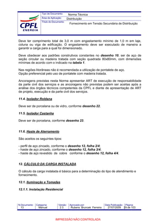 Tipo de Documento:
Área de Aplicação:
Título do Documento:
N.Documento: Categoria: Versão: Aprovado por: Data Publicação: Página:
Deve ter comprimento total de 3,0 m com engastamento mínimo de 1,0 m em laje,
coluna ou viga de edificação. O engastamento deve ser executado de maneira a
garantir a carga para a qual foi dimensionado.
Deve obedecer aos padrões construtivos constantes no desenho 10, ser de aço de
seção circular ou madeira tratada com seção quadrada 80x80mm, com dimensões
mínimas de acordo com o indicado na tabela 1.
Nas regiões litorâneas não é recomendada a utilização de pontalete de aço.
Opção preferencial pelo uso de pontalete com madeira tratada.
Ancoragens previstas nesta Norma apresentar ART de execução de responsabilidade
da parte civil dos serviços e as ancoragens não previstas podem ser aceitas após a
análise dos órgãos técnicos competentes da CPFL e diante de apresentação de ART
de projeto, execução e da parte civil dos serviços.
11.4. Isolador Roldana
Deve ser de porcelana ou de vidro, conforme desenho 22.
11.5. Isolador Castanha
Deve ser de porcelana, conforme desenho 23.
11.6. Haste de Aterramento
São aceitos os seguintes tipos:
- perfil de aço zincado, conforme o desenho 12, folha 2/4;
- haste de aço zincado, conforme o desenho 12, folha 3/4;
- haste de aço revestido de cobre conforme o desenho 12, folha 4/4.
12. CÁLCULO DA CARGA INSTALADA
O cálculo da carga instalada é básico para a determinação do tipo de atendimento e
fornecimento.
12.1. Iluminação e Tomadas
12.1.1. Instalação Residencial
Norma Técnica
Distribuição
Fornecimento em Tensão Secundária de Distribuição
13 Manual 2.3 Rubens Bruncek Ferreira 27/07/2009 29 de 103
IMPRESSÃO NÃO CONTROLADA
 