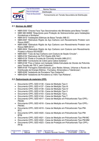 Tipo de Documento:
Área de Aplicação:
Título do Documento:
N.Documento: Categoria: Versão: Aprovado por: Data Publicação: Página:
3.1. Normas da ABNT
NBR-5355 “Chaves Faca Tipo Seccionadora não Blindadas para Baixa Tensão”;
NBR NM 60898 "Disjuntores para Proteção de Sobrecorrentes para Instalações
Domésticas e Similares”
NBR-5410 “Instalações Elétricas de Baixa Tensão (NB-3)”;
NBR-5597 “Eletroduto Rígido de Aço Carbono com Revestimento Protetor com
Rosca ANSI”;
NBR-5598 “Eletroduto Rígido de Aço Carbono com Revestimento Protetor com
Rosca NBR-6414”;
NBR-5624 “Eletroduto Rígido de Aço Carbono com Costura com Revestimento
Protetor e Rosca ISO-R228”;
NBR-6591 “Tubo de Aço Carbono com Costura de Seção Circular”;
NBR-6150 “Eletroduto de PVC Rígido (EB-744)”;
NBR-6124 “Poste e Cruzeta de Concreto Armado (MB-221)”;
NBR-6880 “Condutores de Cobre para Cabos Isolados”;
NBR-6148 “Fios e Cabos com Isolação Sólida Extrudada de Cloreto de Polivinila
para Tensão até 750 V, sem Cobertura”;
NBR-8159 “Ferragens Eletrotécnicas‚ para Redes Aéreas, Urbanas e Rurais de
Distribuição de Energia Elétrica - Formatos, Dimensões e Tolerâncias”;
NBR-6248 “Isoladores de Porcelana Tipo Castanha”;
NBR-6249 “Isoladores de Porcelana ou Vidro Tipo Roldana”.
3.2. Padronização de materiais CPFL
• Documento CPFL GED 4136 - Caixa de Medição Tipo II
• Documento CPFL GED 4137 - Caixa de Medição Tipo III
• Documento CPFL GED 4138 - Caixa de Medição Tipo IV
• Documento CPFL GED 4139 - Caixa de Medição Tipo V
• Documento CPFL GED 4143 - Caixa de Medição Tipo L
• Documento CPFL GED 4144 - Caixa de Medição Tipo T
• Documento CPFL GED 4017 - Caixa de Medição em Policarbonato Tipo CPFL-
PM-BC
• Documento CPFL GED 4018 - Caixa de Medição em Policarbonato Tipo CPFL-
PM-MC
• Documento CPFL GED 4019 - Caixa de Medição em Policarbonato Tipo PM-
BTC
• Documento CPFL GED 4020 - Caixa de Medição em Policarbonato Tipo PM-
BTM
• Documento CPFL GED 4021 - Caixa de Medição em Policarbonato Tipo PM-MC
• Documento CPFL GED 4022 - Caixa de Medição em Policarbonato Tipo PM-MM
• Documento CPFL GED 4023 - Caixa de Proteção em Policarbonato Tipo CPFL-
PP-B
Norma Técnica
Distribuição
Fornecimento em Tensão Secundária de Distribuição
13 Manual 2.3 Rubens Bruncek Ferreira 27/07/2009 3 de 103
IMPRESSÃO NÃO CONTROLADA
 
