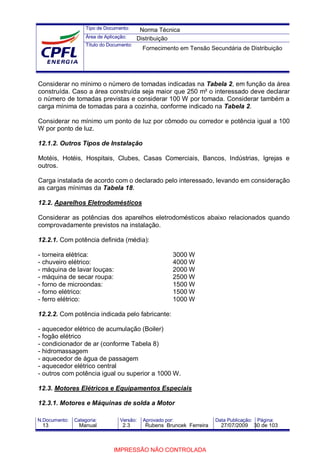 Tipo de Documento:
Área de Aplicação:
Título do Documento:
N.Documento: Categoria: Versão: Aprovado por: Data Publicação: Página:
Considerar no mínimo o número de tomadas indicadas na Tabela 2, em função da área
construída. Caso a área construída seja maior que 250 m² o interessado deve declarar
o número de tomadas previstas e considerar 100 W por tomada. Considerar também a
carga mínima de tomadas para a cozinha, conforme indicado na Tabela 2.
Considerar no mínimo um ponto de luz por cômodo ou corredor e potência igual a 100
W por ponto de luz.
12.1.2. Outros Tipos de Instalação
Motéis, Hotéis, Hospitais, Clubes, Casas Comerciais, Bancos, Indústrias, Igrejas e
outros.
Carga instalada de acordo com o declarado pelo interessado, levando em consideração
as cargas mínimas da Tabela 18.
12.2. Aparelhos Eletrodomésticos
Considerar as potências dos aparelhos eletrodomésticos abaixo relacionados quando
comprovadamente previstos na instalação.
12.2.1. Com potência definida (média):
- torneira elétrica: 3000 W
- chuveiro elétrico: 4000 W
- máquina de lavar louças: 2000 W
- máquina de secar roupa: 2500 W
- forno de microondas: 1500 W
- forno elétrico: 1500 W
- ferro elétrico: 1000 W
12.2.2. Com potência indicada pelo fabricante:
- aquecedor elétrico de acumulação (Boiler)
- fogão elétrico
- condicionador de ar (conforme Tabela 8)
- hidromassagem
- aquecedor de água de passagem
- aquecedor elétrico central
- outros com potência igual ou superior a 1000 W.
12.3. Motores Elétricos e Equipamentos Especiais
12.3.1. Motores e Máquinas de solda a Motor
Norma Técnica
Distribuição
Fornecimento em Tensão Secundária de Distribuição
13 Manual 2.3 Rubens Bruncek Ferreira 27/07/2009 30 de 103
IMPRESSÃO NÃO CONTROLADA
 