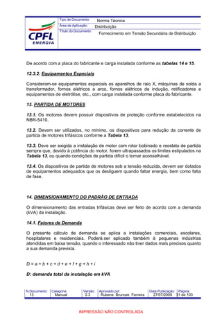 Tipo de Documento:
Área de Aplicação:
Título do Documento:
N.Documento: Categoria: Versão: Aprovado por: Data Publicação: Página:
De acordo com a placa do fabricante e carga instalada conforme as tabelas 14 e 15.
12.3.2. Equipamentos Especiais
Consideram-se equipamentos especiais os aparelhos de raio X, máquinas de solda a
transformador, fornos elétricos a arco, fornos elétricos de indução, retificadores e
equipamentos de eletrólise, etc., com carga instalada conforme placa do fabricante.
13. PARTIDA DE MOTORES
13.1. Os motores devem possuir dispositivos de proteção conforme estabelecidos na
NBR-5410.
13.2. Devem ser utilizados, no mínimo, os dispositivos para redução da corrente de
partida de motores trifásicos conforme a Tabela 13.
13.3. Deve ser exigida a instalação de motor com rotor bobinado e reostato de partida
sempre que, devido à potência do motor, forem ultrapassados os limites estipulados na
Tabela 13, ou quando condições de partida difícil o tornar aconselhável.
13.4. Os dispositivos de partida de motores sob a tensão reduzida, devem ser dotados
de equipamentos adequados que os desliguem quando faltar energia, bem como falta
de fase.
14. DIMENSIONAMENTO DO PADRÃO DE ENTRADA
O dimensionamento das entradas trifásicas deve ser feito de acordo com a demanda
(kVA) da instalação.
14.1. Fatores de Demanda
O presente cálculo de demanda se aplica a instalações comerciais, escolares,
hospitalares e residenciais. Poderá ser aplicado também à pequenas indústrias
atendidas em baixa tensão, quando o interessado não tiver dados mais precisos quanto
a sua demanda prevista.
D = a + b + c + d + e + f + g + h + i
D: demanda total da instalação em kVA
Norma Técnica
Distribuição
Fornecimento em Tensão Secundária de Distribuição
13 Manual 2.3 Rubens Bruncek Ferreira 27/07/2009 31 de 103
IMPRESSÃO NÃO CONTROLADA
 
