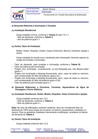 Tipo de Documento:
Área de Aplicação:
Título do Documento:
N.Documento: Categoria: Versão: Aprovado por: Data Publicação: Página:
a) Demanda Referente à Iluminação e Tomadas
a1) Instalação Residencial
Carga instalada mínima, conforme a Tabela 2 e item 13.1.1.
- fator de demanda, conforme a Tabela 3;
- ator de potência igual a 1.
a2) Outros Tipos de Instalação
Motéis, Hotéis, Hospitais, Clubes, Casas Comerciais, Bancos, Indústrias, Igrejas e
outros.
Carga instalada de acordo com o declarado pelo interessado, devendo separar as
cargas de tomadas e iluminação;
- Fator de demanda para tomadas e iluminação, conforme a Tabela 18;
- Fator de potência para iluminação:
- Projeto com iluminação incandescente ou com lâmpadas que não utilizam reator
igual a 1;
- Projeto com iluminação a lâmpada fluorescente, néon, vapor de sódio ou mercúrio,
sem compensação do fator de potência, igual a 0,5;
- Projeto com iluminação a lâmpada fluorescente, néon, vapor de sódio ou mercúrio,
com compensação do fator de potência igual a 0,95;
- Fator de potência para tomadas igual a 1.
b) Demanda Referentes a Chuveiros, Torneiras, Aquecedores de Água de
Passagem e Ferros Elétricos
b1) Instalação Residencial, Hotéis, Motéis, Hospitais, Casas Comerciais e Igrejas.
Carga instalada conforme item 13.2
- fator de demanda: conforme a Tabela 4;
- fator de potência igual a 1.
Nota: No caso de edificações contendo vestiários, deve ser considerado fator de
demanda de 100% para cargas de chuveiros, torneiras e aquecedores, instalados no
mesmo. Para os aparelhos instalados internamente à edificação, considerar os fatores
de demanda da Tabela 4.
b2) Outros Tipos de Instalação
Carga instalada conforme item 13.2;
Norma Técnica
Distribuição
Fornecimento em Tensão Secundária de Distribuição
13 Manual 2.3 Rubens Bruncek Ferreira 27/07/2009 32 de 103
IMPRESSÃO NÃO CONTROLADA
 