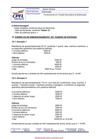 Tipo de Documento:
Área de Aplicação:
Título do Documento:
N.Documento: Categoria: Versão: Aprovado por: Data Publicação: Página:
i) Hidromassagem
Carga instalada: conforme placa do fabricante.
- fator de demanda: conforme Tabela 12;
- fator de potência igual a 1.
15. EXEMPLOS DE DIMENSIONAMENTO DO PADRÃO DE ENTRADA
15.1. Exemplo 1
Residência de aproximadamente 40 m², contendo 1 quarto, sala, cozinha e banheiro, e
os seguintes aparelhos com potência definida:
1 chuveiro elétrico: 4000 W
1 ferro elétrico: 1000 W
Cálculo:
carga de tomadas: 2400 W
Pontos de luz (4 cômodos): 400 W
1 chuveiro elétrico: 4000 W
1 ferro elétrico: 1000 W
Total: 7800 W ou 7,8 kW
Arredondando-se a unidade em kW imediatamente acima temos que C = 8 kW
15.2. Exemplo 2
Residência de aproximadamente 115 m², com sala de 2 ambientes, copa, cozinha, 3
quartos, 1 banheiro social, 1 banheiro privativo e garagem, e contendo os seguintes
aparelhos eletrodomésticos com potência definida:
2 chuveiros elétricos: 4000 W
1 torneira elétrica: 3000 W
1 máquina de secar roupa: 2500 W
1 ferro elétrico: 1000 W
Cálculo:
carga de tomadas: 2800 W
Pontos de luz (10 cômodos): 1000 W
2 chuveiros elétricos: 8000 W
1 torneira elétrica: 3000 W
1 máquina de secar roupa: 2500 W
1 ferro elétrico: 1000 W
Total: 18300 W ou 18,3 kW
Arredondando-se para unidade em kW imediatamente acima, temos que C = 19 kW.
Norma Técnica
Distribuição
Fornecimento em Tensão Secundária de Distribuição
13 Manual 2.3 Rubens Bruncek Ferreira 27/07/2009 34 de 103
IMPRESSÃO NÃO CONTROLADA
 