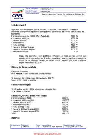 Tipo de Documento:
Área de Aplicação:
Título do Documento:
N.Documento: Categoria: Versão: Aprovado por: Data Publicação: Página:
15.3. Exemplo 3
Seja uma residência com 180 m² de área construída, possuindo 12 cômodos e
contendo os seguintes aparelhos com potência definida ou de acordo com a placa do
fabricante:
2 ar condicionado de 14000 BTU (Tabela 8): 1900 W
4 chuveiros elétricos: 4000 W
1 torneira elétrica: 3000 W
1 ferro elétrico: 1000 W
1 forno elétrico: 1500 W
1 máquina de lavar louças: 2000 W
1 máquina de secar roupas: 2500 W
2 motores trifásicos: 1 cv
Obs.: Os aparelhos com potências inferiores a 1000 W não devem ser
relacionados, no pedido de ligação, entretanto, quando existirem aparelhos
trifásicos, os mesmos devem ser relacionados, mesmo que suas potências
sejam inferiores a 1000 W.
Cálculo de Carga Instalada
Carga de Tomadas:
Pela Tabela 2 (área construída 180 m²) temos:
12 tomadas de 100 W, mais 3 tomadas de 600 W;
Total: 1200 + 1800 = 3000 W
Carga de Iluminação:
12 cômodos, sendo 100 W mínimo por cômodo, têm:
12 x 100 W = 1200 W
Carga de Aparelhos Eletrodomésticos:
2 ar condicionado 1900: 3800 W
4 chuveiros elétricos 4000: 16000 W
1 torneira elétrica 3000: 3000 W
1 ferro elétrico 1000: 1000 W
1 forno elétrico 1500: 1500 W
1 máquina de lavar louças 2000: 2000 W
1 máquina de secar roupas 2500: 2500 W
Total 29800 W
Motores:
Norma Técnica
Distribuição
Fornecimento em Tensão Secundária de Distribuição
13 Manual 2.3 Rubens Bruncek Ferreira 27/07/2009 35 de 103
IMPRESSÃO NÃO CONTROLADA
 