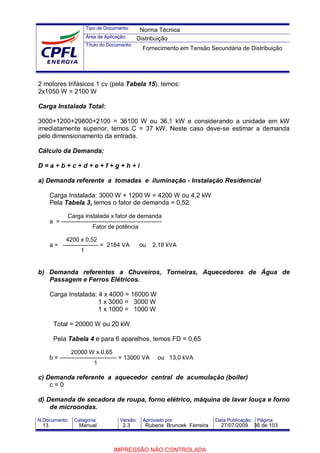 Tipo de Documento:
Área de Aplicação:
Título do Documento:
N.Documento: Categoria: Versão: Aprovado por: Data Publicação: Página:
2 motores trifásicos 1 cv (pela Tabela 15), temos:
2x1050 W = 2100 W
Carga Instalada Total:
3000+1200+29800+2100 = 36100 W ou 36,1 kW e considerando a unidade em kW
imediatamente superior, temos C = 37 kW. Neste caso deve-se estimar a demanda
pelo dimensionamento da entrada.
Cálculo da Demanda:
D = a + b + c + d + e + f + g + h + i
a) Demanda referente a tomadas e iluminação - Instalação Residencial
Carga Instalada: 3000 W + 1200 W = 4200 W ou 4,2 kW
Pela Tabela 3, temos o fator de demanda = 0,52
Carga instalada x fator de demanda
a = ---------------------------------------------------
Fator de potência
4200 x 0,52
a = ------------------ = 2184 VA ou 2,18 kVA
1
b) Demanda referentes a Chuveiros, Torneiras, Aquecedores de Água de
Passagem e Ferros Elétricos.
Carga Instalada: 4 x 4000 = 16000 W
1 x 3000 = 3000 W
1 x 1000 = 1000 W
Total = 20000 W ou 20 kW
Pela Tabela 4 e para 6 aparelhos, temos FD = 0,65
20000 W x 0,65
b = ----------------------------- = 13000 VA ou 13,0 kVA
1
c) Demanda referente a aquecedor central de acumulação (boiler)
c = 0
d) Demanda de secadora de roupa, forno elétrico, máquina de lavar louça e forno
de microondas.
Norma Técnica
Distribuição
Fornecimento em Tensão Secundária de Distribuição
13 Manual 2.3 Rubens Bruncek Ferreira 27/07/2009 36 de 103
IMPRESSÃO NÃO CONTROLADA
 