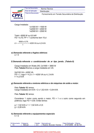 Tipo de Documento:
Área de Aplicação:
Título do Documento:
N.Documento: Categoria: Versão: Aprovado por: Data Publicação: Página:
Carga Instalada:
1x1500 W = 1500 W
1x2000 W = 2000 W
1x2500 W = 2500 W
Total = 6000 W ou 6,0 kW
FD = 0,70; FP = 1 conforme item 15.d
6000 x 0,70
d = ------------------ = 4200 VA ou 4,2 kVA
1
e) Demanda referente a fogões elétricos
e = 0
f) Demanda referente a condicionador de ar tipo janela. (Tabela 8)
Carga Instalada em Watts (W): 2x1900 = 3800 W
Pela Tabela 8 temos a carga instalada em VA:
2x2100 VA = 4200 VA
FD = 1, logo f = 4,2 x 1 = 4200 VA ou 4, 2 kVA
f = 4,2 kVA
g) Demanda referente a motores elétricos e de máquinas de solda a motor.
Pela Tabela 15, temos:
Carga Instalada em kVA = 2 x 1,52 kVA = 3,04 kVA
Pela Tabela 10, temos:
Considerar 1 motor como sendo o maior, FD = 1 e o outro como segundo em
potência, logo FD = 0,50. Então temos:
g = 1,52 kVA x 1 + 1,52 kVA x 0,5
g = 2,28 kVA
h) Demanda referente a equipamentos especiais
h = 0
Norma Técnica
Distribuição
Fornecimento em Tensão Secundária de Distribuição
13 Manual 2.3 Rubens Bruncek Ferreira 27/07/2009 37 de 103
IMPRESSÃO NÃO CONTROLADA
 