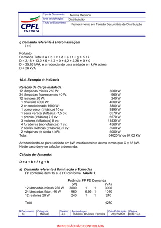Tipo de Documento:
Área de Aplicação:
Título do Documento:
N.Documento: Categoria: Versão: Aprovado por: Data Publicação: Página:
i) Demanda referente à Hidromassagem
i = 0
Portanto:
Demanda Total = a + b + c + d + e + f + g + h + i
D = 2,18 + 13,0 + 0 + 4,2 + 0 + 4,2 + 2,28 + 0 + 0
D = 25,86 kVA, e arredondando para unidade em kVA acima
D = 26 kVA
15.4. Exemplo 4: Indústria
Relação da Carga Instalada:
12 lâmpadas mistas 250 W: 3000 W
24 lâmpadas fluorescentes 40 W: 960 W
12 reatores 20 W: 240 W
1 chuveiro 4000 W: 4000 W
2 ar condicionado 1900 W: 3800 W
1 compressor (trifásico) 10 cv: 8890 W
1 serra vertical (trifásica) 7,5 cv: 6570 W
1 prensa (trifásica) 7,5 cv: 6570 W
3 motores (trifásicos) 5 cv: 13530 W
4 furadeiras (monofásicas) 1 cv: 4560 W
2 serras elétricas (trifásicas) 2 cv: 3900 W
2 máquinas de solda 4 kW: 8000 W
Total: 64020 W ou 64,02 kW
Arredondando-se para unidade em kW imediatamente acima temos que C = 65 kW.
Neste caso deve-se calcular a demanda.
Cálculo de demanda:
D = a + b + f + g + h
a) Demanda referente à Iluminação e Tomadas
FP conforme item 15 a. e FD conforme Tabela 2.
Potência FP FD Demanda
(W) (VA)
12 lâmpadas mistas 250 W 3000 1 1 3000
24 lâmpadas flúor. 40 W 960 0,95 1 1010
12 reatores 20 W 240 1 1 240
Total 4250
Norma Técnica
Distribuição
Fornecimento em Tensão Secundária de Distribuição
13 Manual 2.3 Rubens Bruncek Ferreira 27/07/2009 38 de 103
IMPRESSÃO NÃO CONTROLADA
 