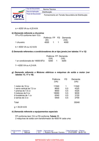Tipo de Documento:
Área de Aplicação:
Título do Documento:
N.Documento: Categoria: Versão: Aprovado por: Data Publicação: Página:
a = 4250 VA ou 4,25 kVA
b) Demanda referente a chuveiros
FP e FD conforme item 15.b
Potência FP FD Demanda
(W) (VA)
1 chuveiro 4000 1 1 4000
b = 4000 VA ou 4,0 kVA
f) Demanda referentes a condicionadores de ar tipo janela (ver tabelas 11 e 12)
Potência FP Demanda
(VA) (VA)
1 ar condicionado de 14000 BTU 4200 1 4200
f = 4200 VA ou 4,2 kVA
g) Demanda referente a Motores elétricos e máquinas de solda a motor (ver
tabelas 13, 17 e 18).
Potência FD Demanda
(VA) (VA)
1 motor de 10 cv 11540 1 11540
1 serra vertical de 7,5 cv 8650 0,5 4325
1 prensa de 7,5 cv 8650 0,5 4325
3 motores de 5 cv 18060 0,5 9030
4 furadeiras de 1 cv 6240 0,5 3120
2 serras de 2 cv 5400 0,5 2700
Total 35040
g = 35,04 kVA
h) Demanda referente a equipamentos especiais
FP conforme item 15.h e FD conforme Tabela 11.
2 máquinas de solda com transformador de 4000 W cada uma:
Norma Técnica
Distribuição
Fornecimento em Tensão Secundária de Distribuição
13 Manual 2.3 Rubens Bruncek Ferreira 27/07/2009 39 de 103
IMPRESSÃO NÃO CONTROLADA
 