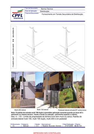 Tipo de Documento:
Área de Aplicação:
Título do Documento:
N.Documento: Categoria: Versão: Aprovado por: Data Publicação: Página:
Nota: O padrão de entrada multi 100 duplo é permitido aplicação somente quando as duas UC’s
estiverem no mesmo terreno - frente e fundo ou sobrado - pavimento superior e inferior.
Des. 4 – 1/5 – Limite de propriedade do terreno livre sem muro ou cerca. Padrão de
entrada lateral multi 100, multi 100 duplo, multi 200 e em pedestal
P
A
D
R
Ã
O
D
E
E
N
T
R
A
D
A
L
A
T
E
R
A
L
Multi 200 lateral Multi 100 lateral Pedestal lateral entrada BT subterranea
Norma Técnica
Distribuição
Fornecimento em Tensão Secundária de Distribuição
13 Manual 2.3 Rubens Bruncek Ferreira 27/07/2009 58 de 103
IMPRESSÃO NÃO CONTROLADA
 