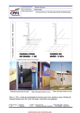 Tipo de Documento:
Área de Aplicação:
Título do Documento:
N.Documento: Categoria: Versão: Aprovado por: Data Publicação: Página:
Des. 4 – 2/5 – Limite de propriedade do terreno com muro, gradil ou cerca. Padrão de
entrada frontal multi 100, multi 100 duplo, multi 200 e em pedestal
Pedestal frontal atrás do gradil Multi 100 duplo frontal no muro Multi 100 duplo frontal no muro
P
A
D
R
Ã
O
D
E
E
N
T
R
A
D
A
F
R
O
N
T
A
L
PADRÃO ATRÁS
DO GRADIL - 1 UC
PADRÃO NO
MURO - 2 UC's
(*) DISTÂNCIA DO GRADIL A TAMPA DA CAIXA DE MEDIÇÃO
0,70 (*)
Norma Técnica
Distribuição
Fornecimento em Tensão Secundária de Distribuição
13 Manual 2.3 Rubens Bruncek Ferreira 27/07/2009 59 de 103
IMPRESSÃO NÃO CONTROLADA
 