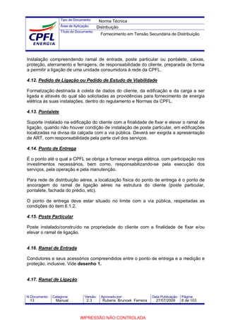 Tipo de Documento:
Área de Aplicação:
Título do Documento:
N.Documento: Categoria: Versão: Aprovado por: Data Publicação: Página:
Instalação compreendendo ramal de entrada, poste particular ou pontalete, caixas,
proteção, aterramento e ferragens, de responsabilidade do cliente, preparada de forma
a permitir a ligação de uma unidade consumidora à rede da CPFL.
4.12. Pedido de Ligação ou Pedido de Estudo de Viabilidade
Formalização destinada à coleta de dados do cliente, da edificação e da carga a ser
ligada e através do qual são solicitadas as providências para fornecimento de energia
elétrica às suas instalações, dentro do regulamento e Normas da CPFL.
4.13. Pontalete
Suporte instalado na edificação do cliente com a finalidade de fixar e elevar o ramal de
ligação, quando não houver condição de instalação de poste particular, em edificações
localizadas na divisa da calçada com a via pública. Deverá ser exigida a apresentação
de ART, com responsabilidade pela parte civil dos serviços.
4.14. Ponto de Entrega
É o ponto até o qual a CPFL se obriga a fornecer energia elétrica, com participação nos
investimentos necessários, bem como, responsabilizando-se pela execução dos
serviços, pela operação e pela manutenção.
Para rede de distribuição aérea, a localização física do ponto de entrega é o ponto de
ancoragem do ramal de ligação aéreo na estrutura do cliente (poste particular,
pontalete, fachada do prédio, etc).
O ponto de entrega deve estar situado no limite com a via pública, respeitadas as
condições do item 6.1.2.
4.15. Poste Particular
Poste instalado/construído na propriedade do cliente com a finalidade de fixar e/ou
elevar o ramal de ligação.
4.16. Ramal de Entrada
Condutores e seus acessórios compreendidos entre o ponto de entrega e a medição e
proteção, inclusive. Vide desenho 1.
4.17. Ramal de Ligação
Norma Técnica
Distribuição
Fornecimento em Tensão Secundária de Distribuição
13 Manual 2.3 Rubens Bruncek Ferreira 27/07/2009 6 de 103
IMPRESSÃO NÃO CONTROLADA
 