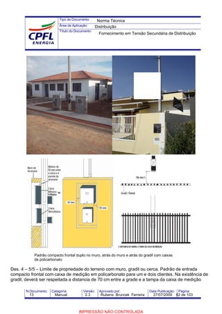 Tipo de Documento:
Área de Aplicação:
Título do Documento:
N.Documento: Categoria: Versão: Aprovado por: Data Publicação: Página:
Des. 4 – 5/5 – Limite de propriedade do terreno com muro, gradil ou cerca. Padrão de entrada
compacto frontal com caixa de medição em policarbonato para um e dois clientes. Na existência de
gradil, deverá ser respeitada a distancia de 70 cm entre a grade e a tampa da caixa de medição
Padrão compacto frontal duplo no muro, atrás do muro e atrás do gradil com caixas
de policarbonato
Norma Técnica
Distribuição
Fornecimento em Tensão Secundária de Distribuição
13 Manual 2.3 Rubens Bruncek Ferreira 27/07/2009 62 de 103
IMPRESSÃO NÃO CONTROLADA
 