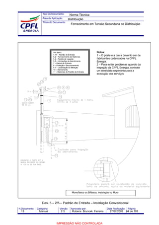 Tipo de Documento:
Área de Aplicação:
Título do Documento:
N.Documento: Categoria: Versão: Aprovado por: Data Publicação: Página:
Des. 5 – 2/5 – Padrão de Entrada – Instalação Convencional
Notas:
1 – O poste e a caixa deverão ser de
fabricantes cadastrados na CPFL
Energia.
2 – Para evitar problemas quando da
inspeção da CPFL Energia, contrate
um eletricista experiente para a
execução dos serviços
Ver itens :
4.11 – Padrão de Entrada
5.2 – Fornecimento de Materiais
5.4 – Pedido de Ligação
5.6 – Limitações de Atendimento
7 – Ramal de Entrada
8 – Proteção e Seccionamento
9.1 – Localização da Medição
10 – Aterramento
11 – Materiais do Padrão de Entrada
Monofásico ou Bifásico, Instalação no Muro
Norma Técnica
Distribuição
Fornecimento em Tensão Secundária de Distribuição
13 Manual 2.3 Rubens Bruncek Ferreira 27/07/2009 64 de 103
IMPRESSÃO NÃO CONTROLADA
 