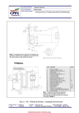 Tipo de Documento:
Área de Aplicação:
Título do Documento:
N.Documento: Categoria: Versão: Aprovado por: Data Publicação: Página:
Trifásico
ÍTEM DESCRIÇÃO QUANT
1 Poste 7,5 m de altura 1
2 Armação secundária de 1 estribo 1
3 Haste para armação secundária 155 mm 1
4 Isolador roldana 1
5 Arruela redonda furo 14 mm 2
6 Eletroduto PVC rígido rosqueável 4,0 m 1
7 Curva de PVC 90 graus 2
8 Luva de emenda PVC 2
9 Curva de PVC 135 graus 1
10 Conjunto bucha-arruela para eletroduto 2
11 Parafuso máquina 12 x 150 mm 1
12 Cabo de cobre isolado 750 V, cor preta 24 m
13 Cabo de cobre isolado 750 V, cor azul claro 8 m
14 Disjuntor termomagnético tripolar 1
15 Haste terra cobreada - 2,4 m 1
16 Arame de aço 14 BWG 0,4 kg
17 Caixa de medição tipo III 1
18 Massa calafetadora 0,1 kg
19 Fio de cobre nu 2,5 m
20 Eletroduto ½ ‘ para aterramento 2,0 m
21 Conjunto bucha-arruela para eletroduto aterramento 1
22 Conector tipo parafuso fendido (split bolt) para cabo 1
23 Terminal para cabo 1
Nota : Trata-se de uma lista de referência.
Cabe ao cliente contatar previamente um
eletricista para complementação dos materiais.
Consultar Tabela 1
Des. 5 – 4/5 – Padrão de Entrada – Instalação Convencional
DEIXAR SOBRAS DE
50cm POR CONDUTOR
Nota: O compartimento do disjuntor de proteção não
poderá ser utilizado para instalação de componentes
não relacionados a este padrão de entrada.
Norma Técnica
Distribuição
Fornecimento em Tensão Secundária de Distribuição
13 Manual 2.3 Rubens Bruncek Ferreira 27/07/2009 66 de 103
IMPRESSÃO NÃO CONTROLADA
 